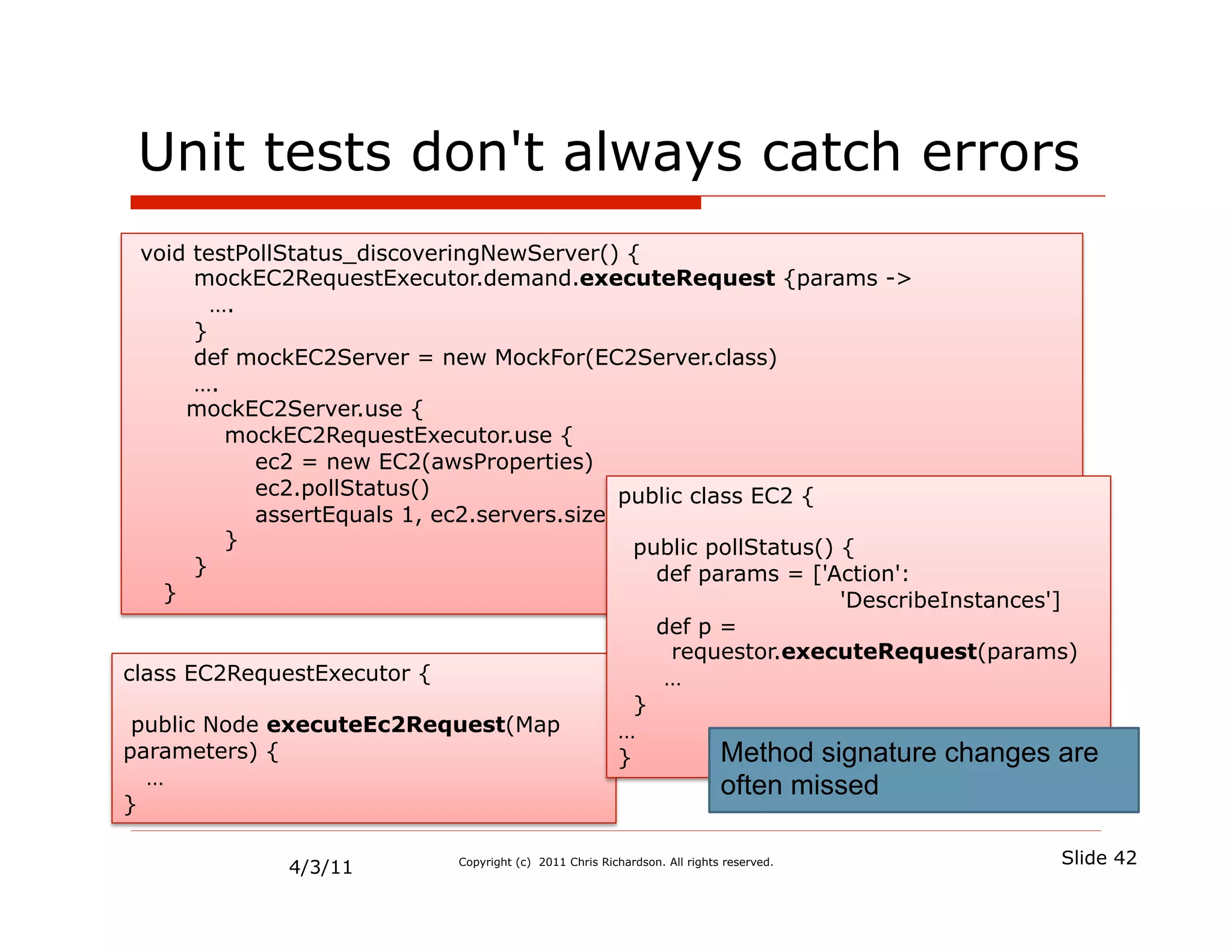 Unit tests don't always catch errors
  void testPollStatus_discoveringNewServer() {
       mockEC2RequestExecutor.demand.executeRequest {params ->
         ….
       }
       def mockEC2Server = new MockFor(EC2Server.class)
       ….
      mockEC2Server.use {
          mockEC2RequestExecutor.use {
             ec2 = new EC2(awsProperties)
             ec2.pollStatus()                 public class EC2 {
             assertEquals 1, ec2.servers.size()
          }                                     public pollStatus() {
       }                                          def params = ['Action':
    }                                                               'DescribeInstances']
                                                  def p =
                                                   requestor.executeRequest(params)
class EC2RequestExecutor {                         …
                                                }
 public Node executeEc2Request(Map            …
parameters) {                                 }         Method signature changes are
  …                                                     often missed
}

                                                                                          Slide 42
              4/3/11          Copyright (c) 2011 Chris Richardson. All rights reserved.
 