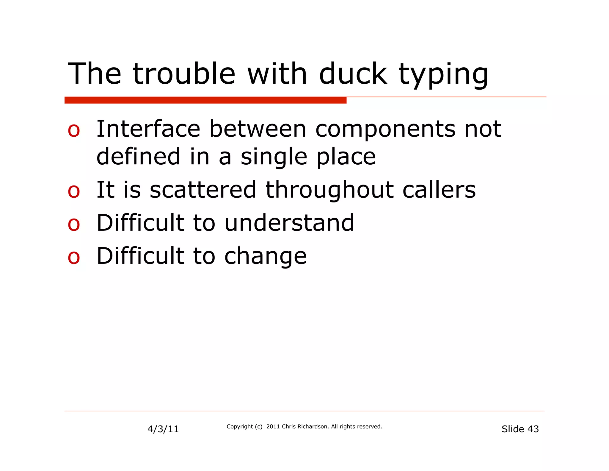 The trouble with duck typing
o  Interface between components not
   defined in a single place
o  It is scattered throughout callers
o  Difficult to understand
o  Difficult to change




      4/3/11   Copyright (c) 2011 Chris Richardson. All rights reserved.
                                                                           Slide 43
 