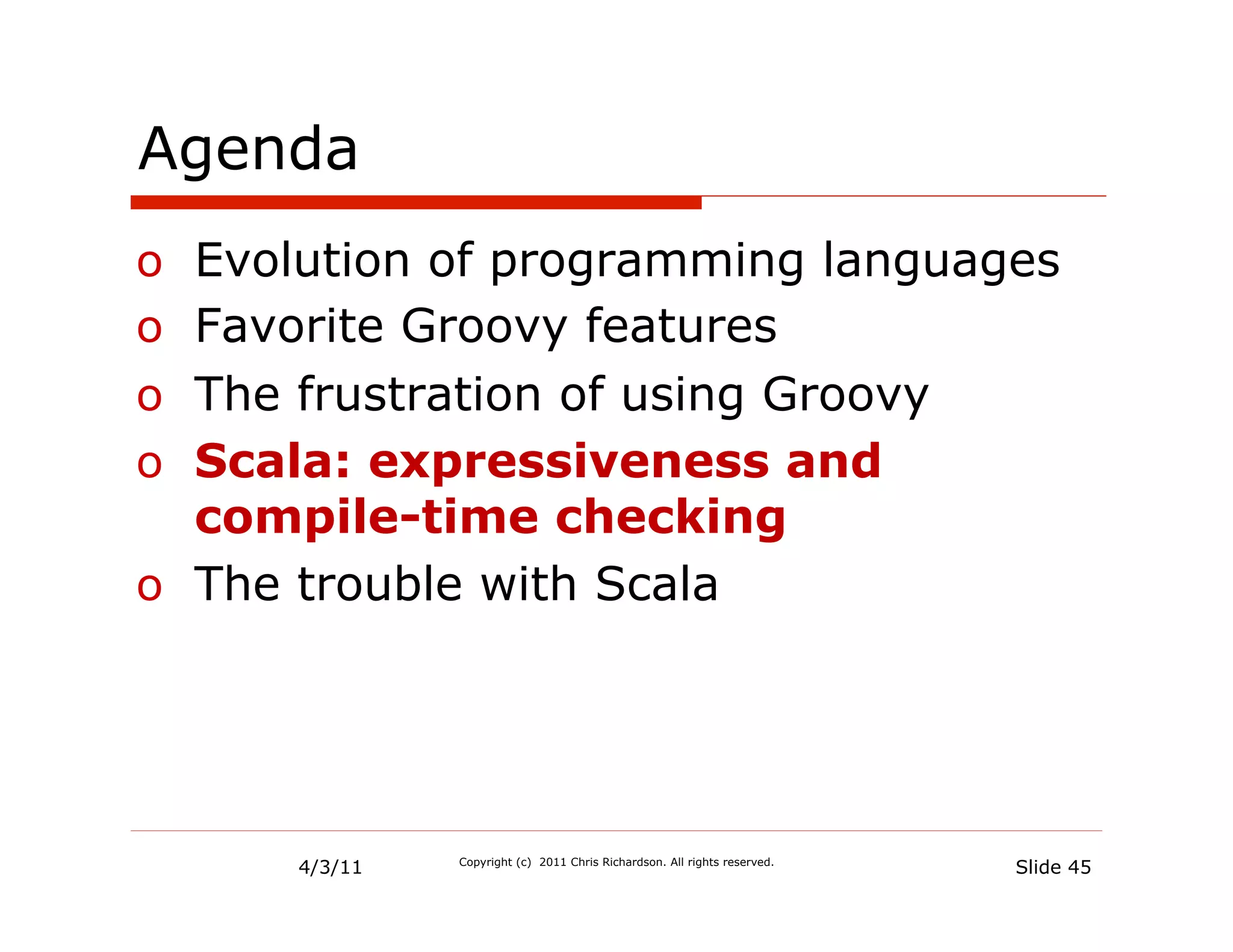 Agenda
o  Evolution of programming languages
o  Favorite Groovy features
o  The frustration of using Groovy
o  Scala: expressiveness and
   compile-time checking
o  The trouble with Scala




      4/3/11   Copyright (c) 2011 Chris Richardson. All rights reserved.
                                                                           Slide 45
 
