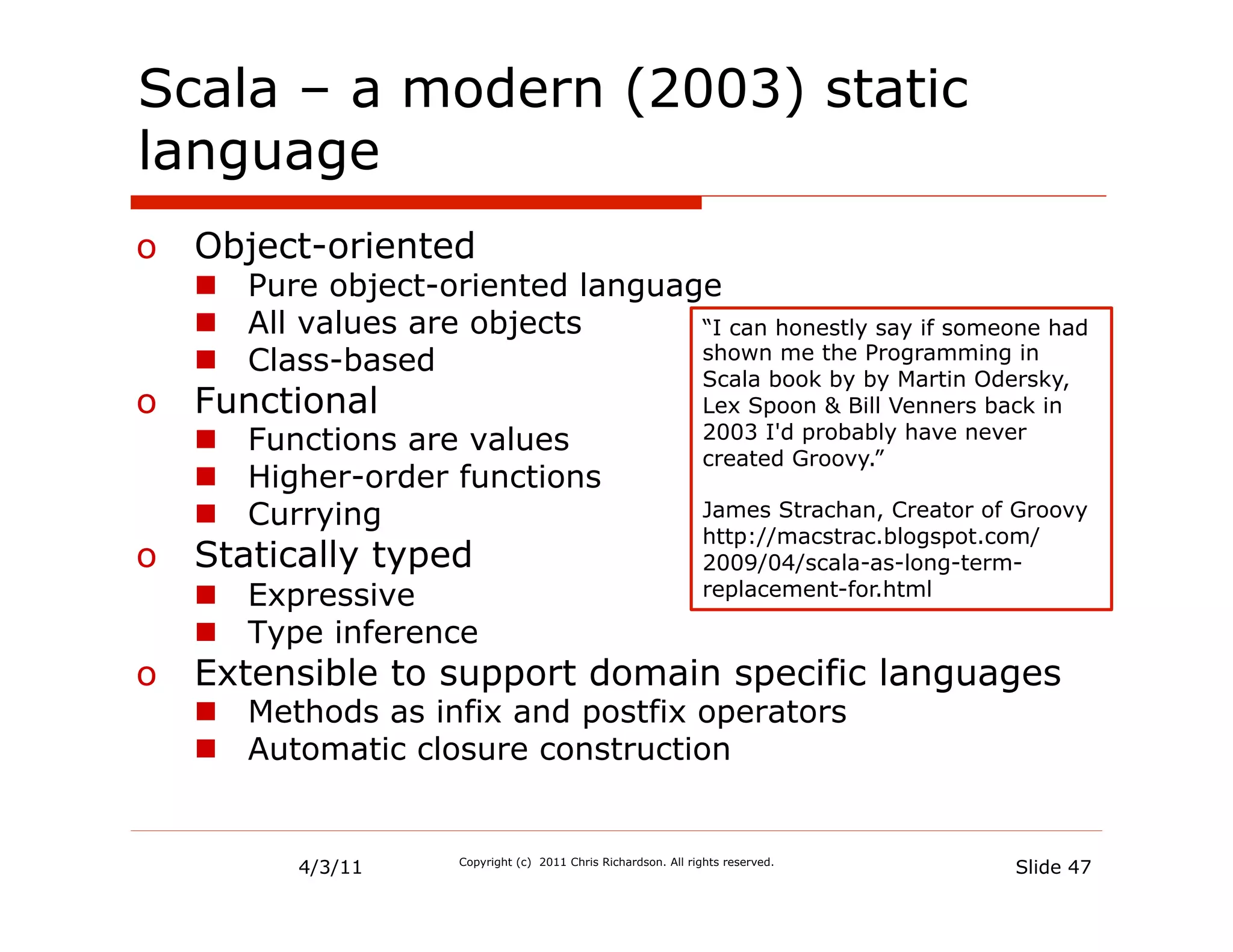 Scala – a modern (2003) static
language
o  Object-oriented
   n  Pure object-oriented language
   n  All values are objects      “I can honestly say if someone had
   n  Class-based                 shown me the Programming in
                                                                 Scala book by by Martin Odersky,
o  Functional                                                    Lex Spoon & Bill Venners back in
   n  Functions are values                                      2003 I'd probably have never
                                                                 created Groovy.”
   n  Higher-order functions
   n  Currying                                                  James Strachan, Creator of Groovy
                                                                 http://macstrac.blogspot.com/
o  Statically typed                                              2009/04/scala-as-long-term-
   n  Expressive                                                replacement-for.html

   n  Type inference
o  Extensible to support domain specific languages
   n  Methods as infix and postfix operators
   n  Automatic closure construction


          4/3/11      Copyright (c) 2011 Chris Richardson. All rights reserved.
                                                                                            Slide 47
 