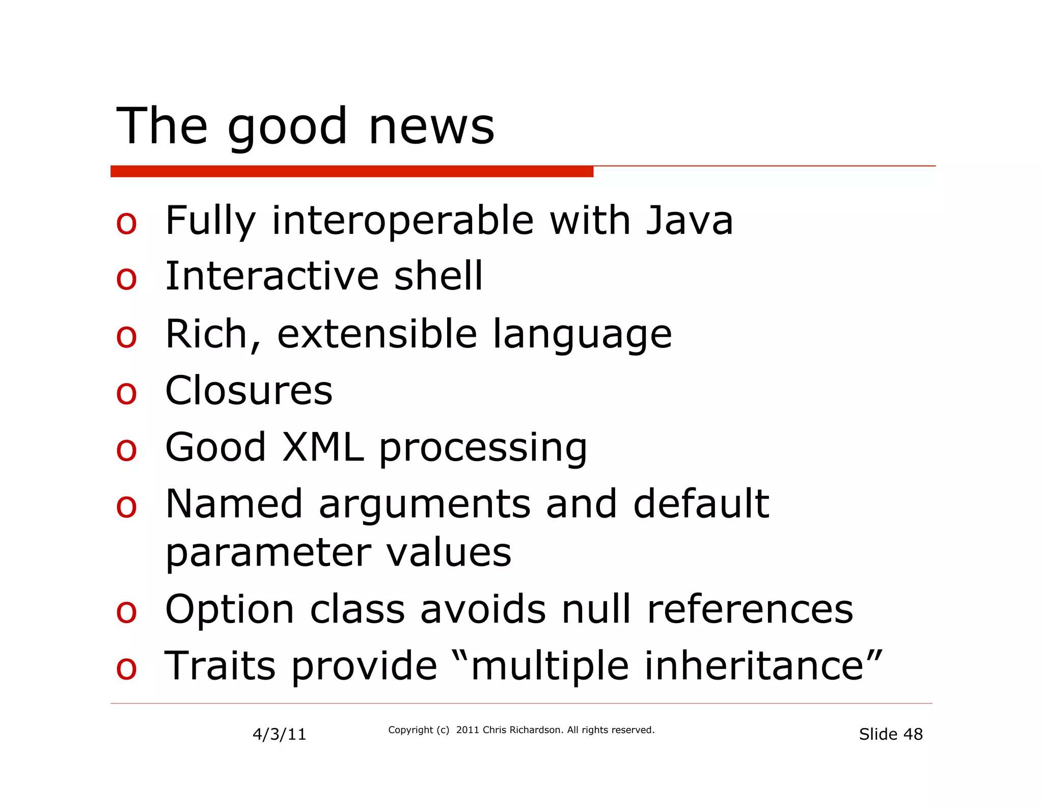 The good news
o  Fully interoperable with Java
o  Interactive shell
o  Rich, extensible language
o  Closures
o  Good XML processing
o  Named arguments and default
   parameter values
o  Option class avoids null references
o  Traits provide “multiple inheritance”
       4/3/11   Copyright (c) 2011 Chris Richardson. All rights reserved.
                                                                            Slide 48
 