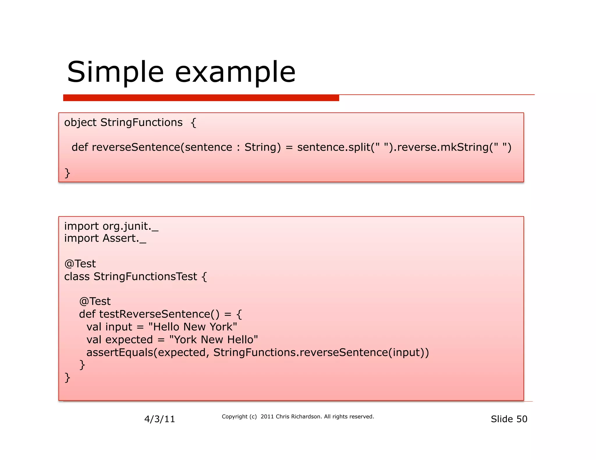 Simple example
object StringFunctions {

    def reverseSentence(sentence : String) = sentence.split(" ").reverse.mkString(" ")

}




import org.junit._
import Assert._

@Test
class StringFunctionsTest {

     @Test
     def testReverseSentence() = {
       val input = "Hello New York"
       val expected = "York New Hello"
       assertEquals(expected, StringFunctions.reverseSentence(input))
     }
}


                 4/3/11         Copyright (c) 2011 Chris Richardson. All rights reserved.
                                                                                            Slide 50
 