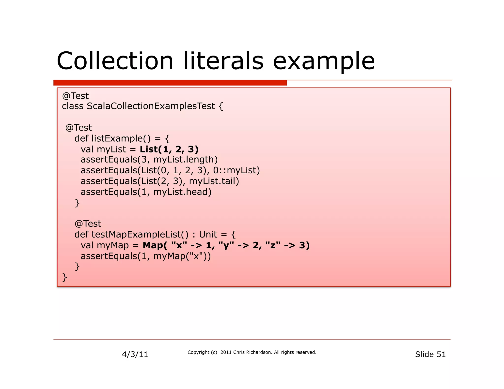 Collection literals example
@Test
class ScalaCollectionExamplesTest {

@Test
 def listExample() = {
   val myList = List(1, 2, 3)
   assertEquals(3, myList.length)
   assertEquals(List(0, 1, 2, 3), 0::myList)
   assertEquals(List(2, 3), myList.tail)
   assertEquals(1, myList.head)
 }

    @Test
    def testMapExampleList() : Unit = {
      val myMap = Map( "x" -> 1, "y" -> 2, "z" -> 3)
      assertEquals(1, myMap("x"))
    }
}




             4/3/11        Copyright (c) 2011 Chris Richardson. All rights reserved.
                                                                                       Slide 51
 