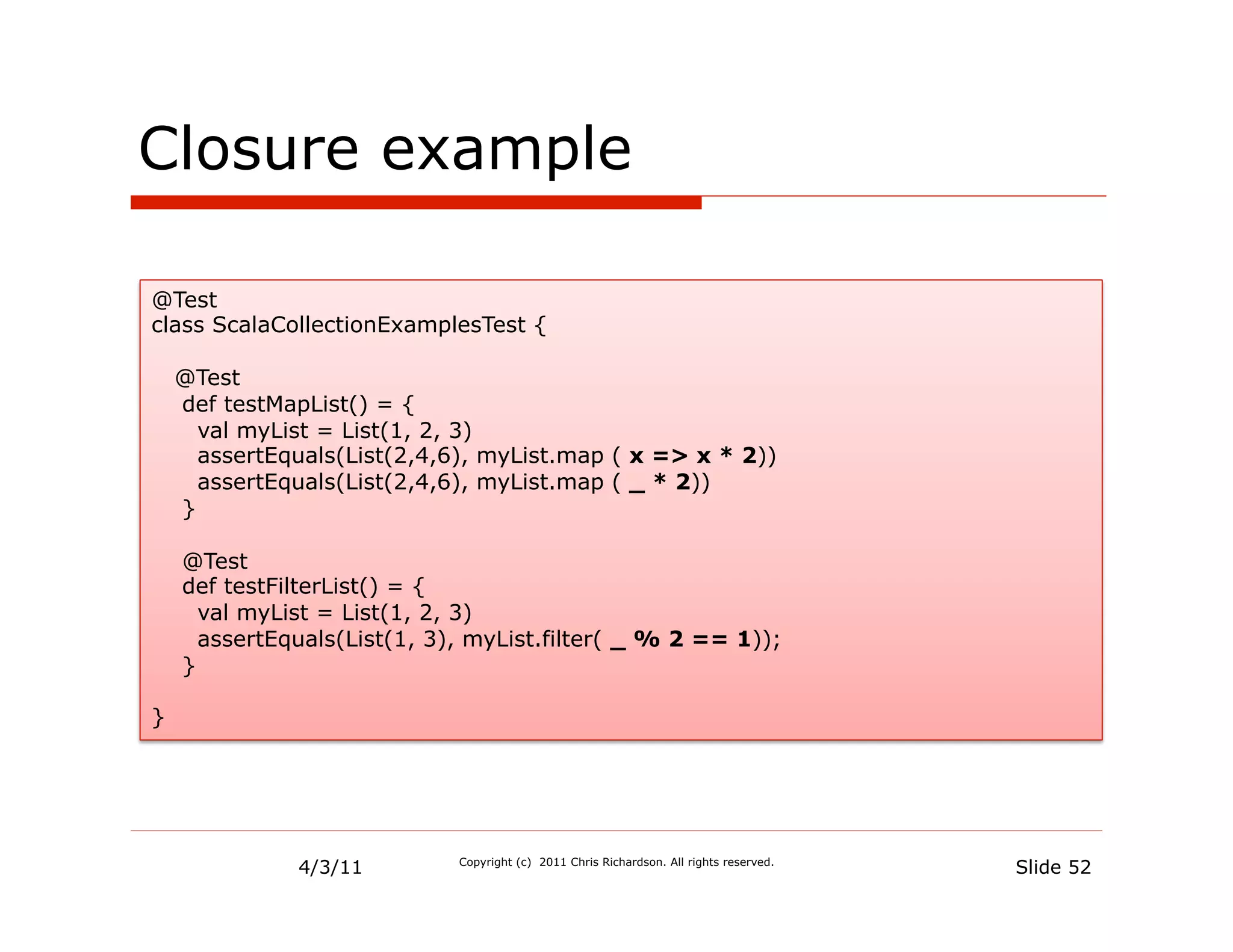 Closure example

@Test
class ScalaCollectionExamplesTest {

    @Test
    def testMapList() = {
      val myList = List(1, 2, 3)
      assertEquals(List(2,4,6), myList.map ( x => x * 2))
      assertEquals(List(2,4,6), myList.map ( _ * 2))
    }

    @Test
    def testFilterList() = {
      val myList = List(1, 2, 3)
      assertEquals(List(1, 3), myList.filter( _ % 2 == 1));
    }

}




              4/3/11         Copyright (c) 2011 Chris Richardson. All rights reserved.
                                                                                         Slide 52
 
