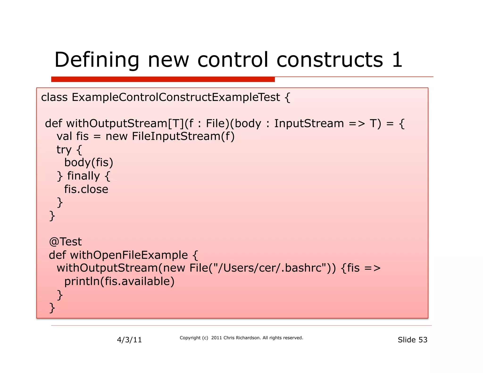 Defining new control constructs 1
class ExampleControlConstructExampleTest {

def withOutputStream[T](f : File)(body : InputStream => T) = {
   val fis = new FileInputStream(f)
   try {
     body(fis)
   } finally {
     fis.close
   }
 }

 @Test
 def withOpenFileExample {
   withOutputStream(new File("/Users/cer/.bashrc")) {fis =>
     println(fis.available)
   }
 }

            4/3/11     Copyright (c) 2011 Chris Richardson. All rights reserved.
                                                                                   Slide 53
 