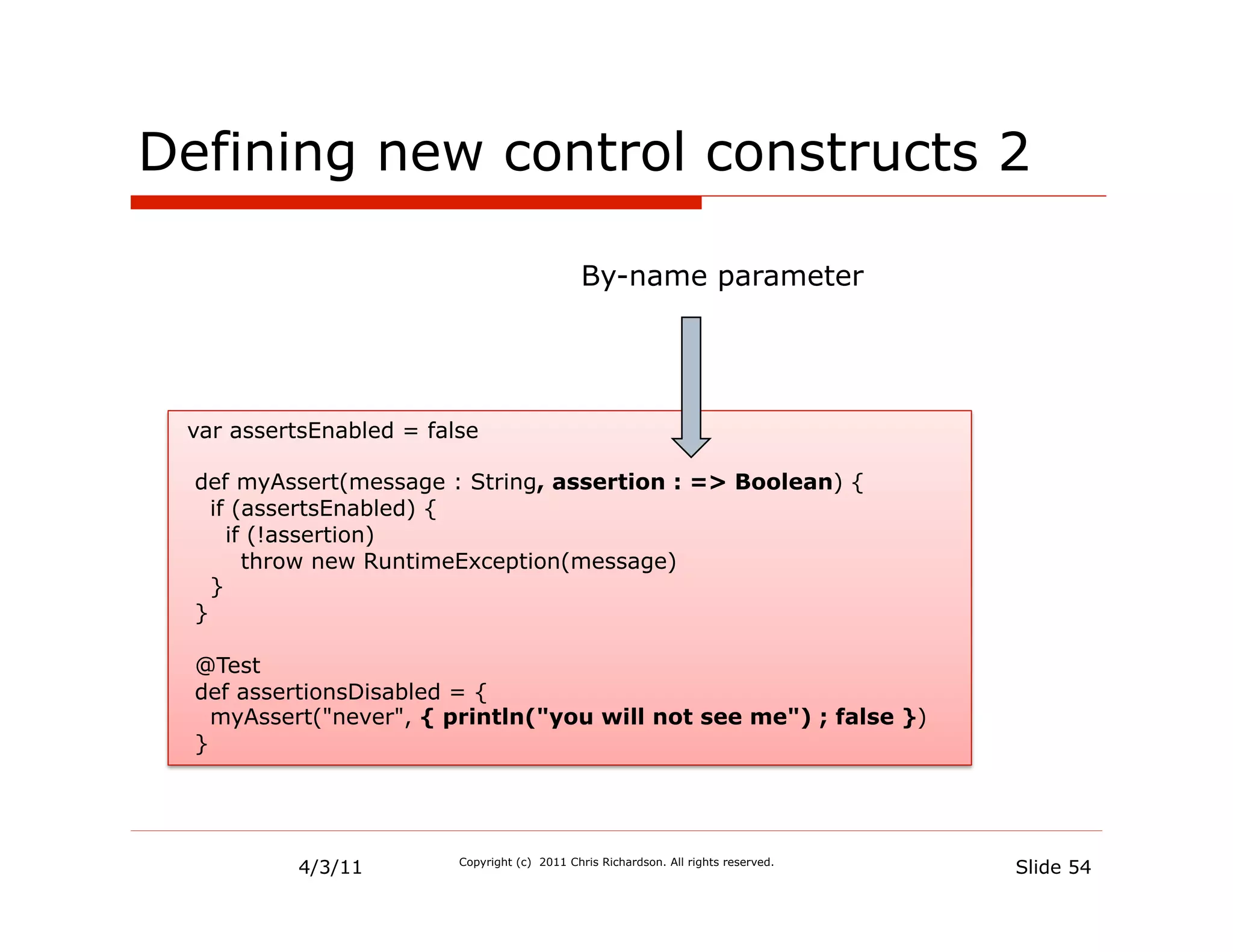 Defining new control constructs 2

                                               By-name parameter




 var assertsEnabled = false

  def myAssert(message : String, assertion : => Boolean) {
    if (assertsEnabled) {
      if (!assertion)
        throw new RuntimeException(message)
    }
  }

  @Test
  def assertionsDisabled = {
    myAssert("never", { println("you will not see me") ; false })
  }




          4/3/11         Copyright (c) 2011 Chris Richardson. All rights reserved.
                                                                                     Slide 54
 