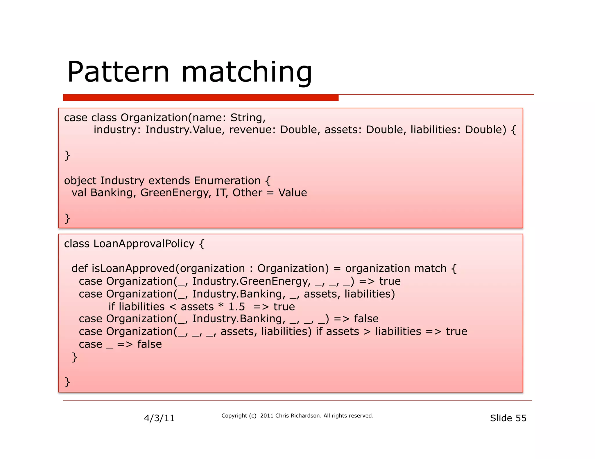 Pattern matching
case class Organization(name: String,
     industry: Industry.Value, revenue: Double, assets: Double, liabilities: Double) {

}

object Industry extends Enumeration {
 val Banking, GreenEnergy, IT, Other = Value

}

class LoanApprovalPolicy {

    def isLoanApproved(organization : Organization) = organization match {
      case Organization(_, Industry.GreenEnergy, _, _, _) => true
      case Organization(_, Industry.Banking, _, assets, liabilities)
           if liabilities < assets * 1.5 => true
      case Organization(_, Industry.Banking, _, _, _) => false
      case Organization(_, _, _, assets, liabilities) if assets > liabilities => true
      case _ => false
    }

}


                  4/3/11          Copyright (c) 2011 Chris Richardson. All rights reserved.
                                                                                              Slide 55
 