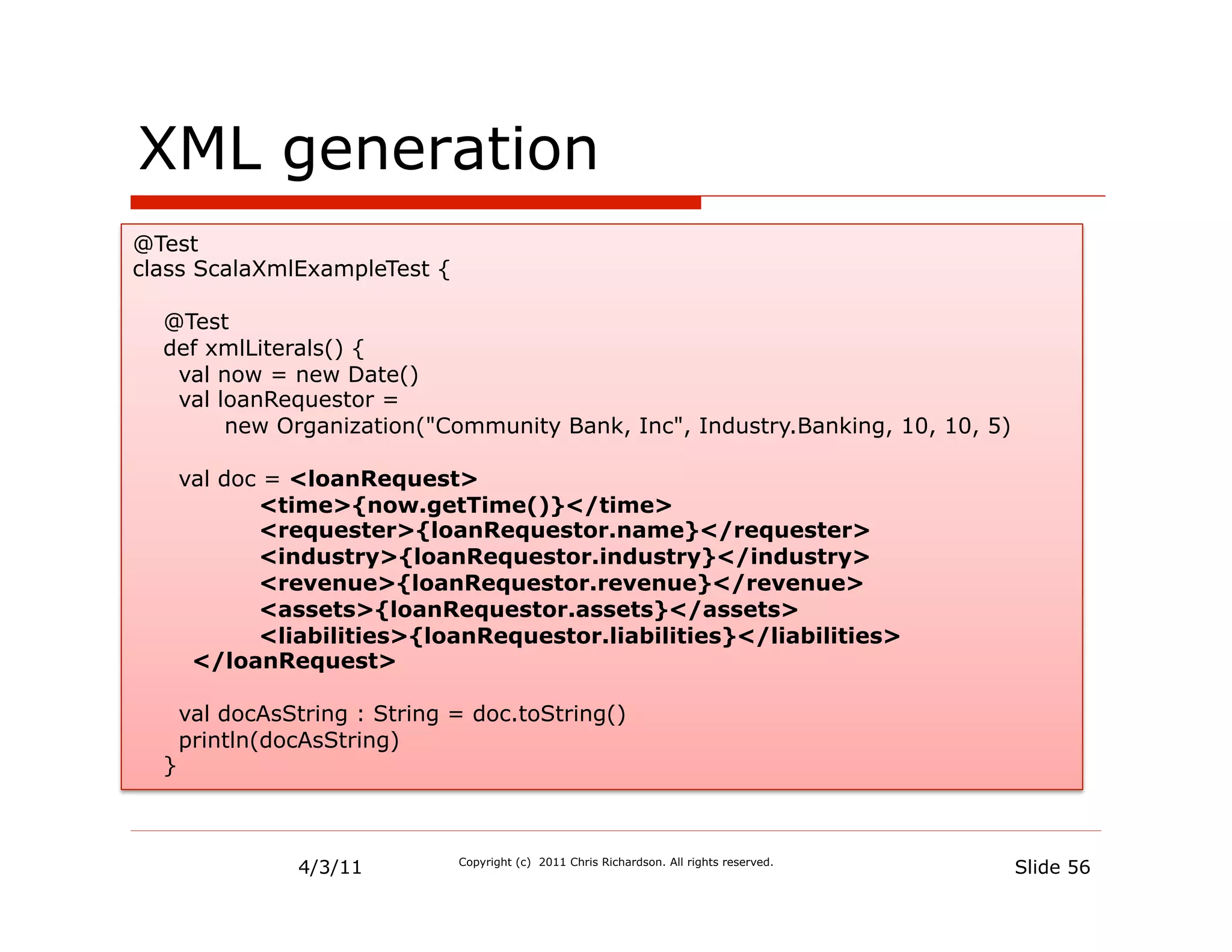 XML generation
@Test
class ScalaXmlExampleTest {

  @Test
  def xmlLiterals() {
   val now = new Date()
   val loanRequestor =
        new Organization("Community Bank, Inc", Industry.Banking, 10, 10, 5)

      val doc = <loanRequest>
             <time>{now.getTime()}</time>
             <requester>{loanRequestor.name}</requester>
             <industry>{loanRequestor.industry}</industry>
             <revenue>{loanRequestor.revenue}</revenue>
             <assets>{loanRequestor.assets}</assets>
             <liabilities>{loanRequestor.liabilities}</liabilities>
       </loanRequest>

      val docAsString : String = doc.toString()
      println(docAsString)
  }



                4/3/11         Copyright (c) 2011 Chris Richardson. All rights reserved.
                                                                                           Slide 56
 