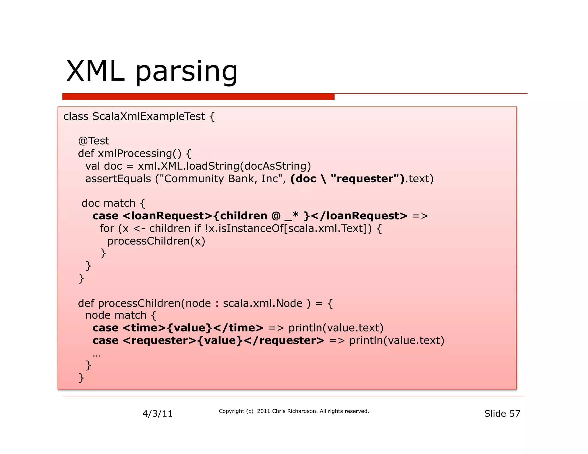 XML parsing
class ScalaXmlExampleTest {

  @Test
  def xmlProcessing() {
   val doc = xml.XML.loadString(docAsString)
   assertEquals ("Community Bank, Inc", (doc  "requester").text)

   doc match {
      case <loanRequest>{children @ _* }</loanRequest> =>
       for (x <- children if !x.isInstanceOf[scala.xml.Text]) {
         processChildren(x)
       }
    }
  }

  def processChildren(node : scala.xml.Node ) = {
    node match {
      case <time>{value}</time> => println(value.text)
      case <requester>{value}</requester> => println(value.text)
      …
    }
  }


              4/3/11          Copyright (c) 2011 Chris Richardson. All rights reserved.
                                                                                          Slide 57
 