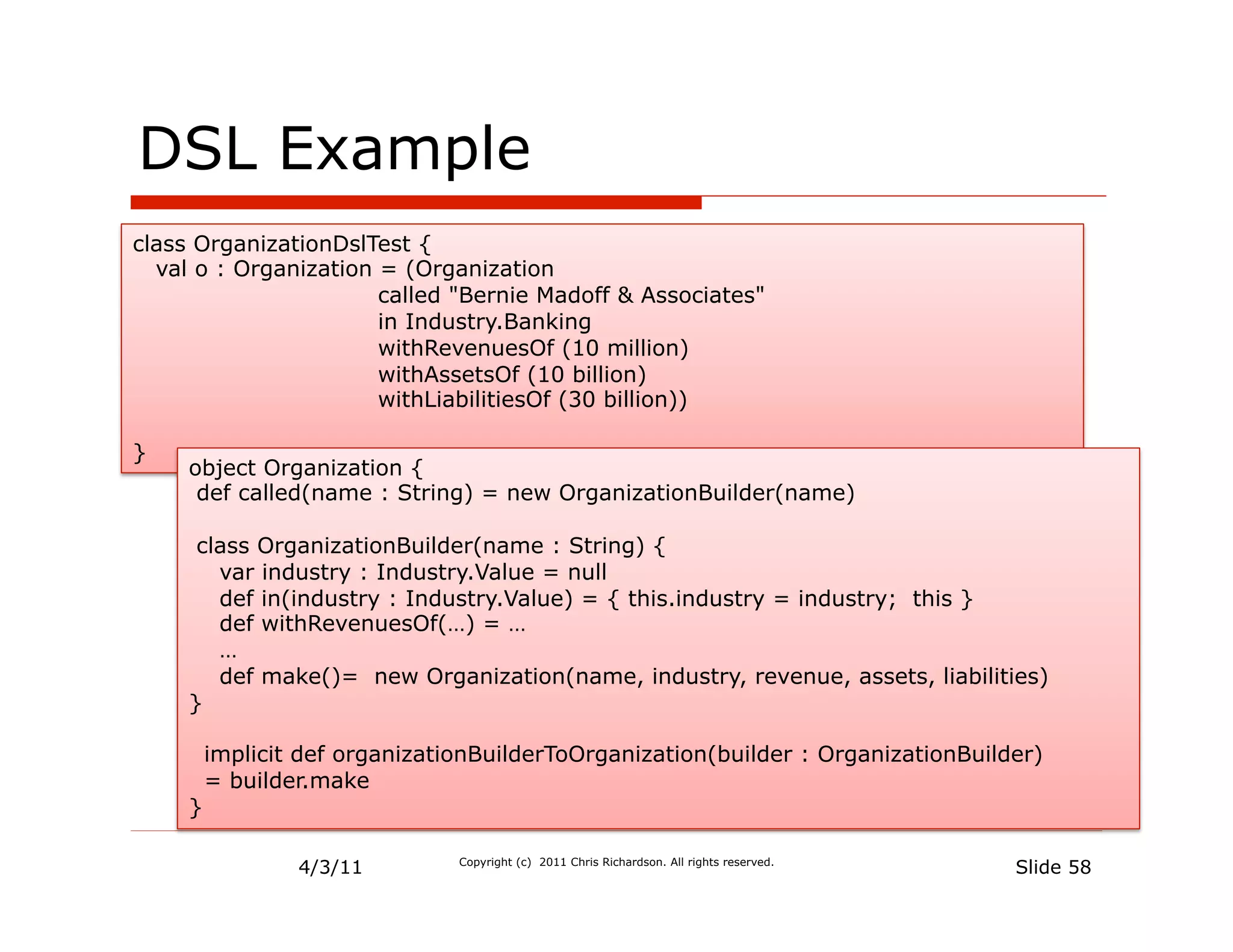 DSL Example
class OrganizationDslTest {
  val o : Organization = (Organization
                       called "Bernie Madoff & Associates"
                       in Industry.Banking
                       withRevenuesOf (10 million)
                       withAssetsOf (10 billion)
                       withLiabilitiesOf (30 billion))

}
     object Organization {
      def called(name : String) = new OrganizationBuilder(name)

      class OrganizationBuilder(name : String) {
        var industry : Industry.Value = null
        def in(industry : Industry.Value) = { this.industry = industry; this }
        def withRevenuesOf(…) = …
        …
        def make()= new Organization(name, industry, revenue, assets, liabilities)
     }

         implicit def organizationBuilderToOrganization(builder : OrganizationBuilder)
         = builder.make
     }

                 4/3/11         Copyright (c) 2011 Chris Richardson. All rights reserved.
                                                                                            Slide 58
 