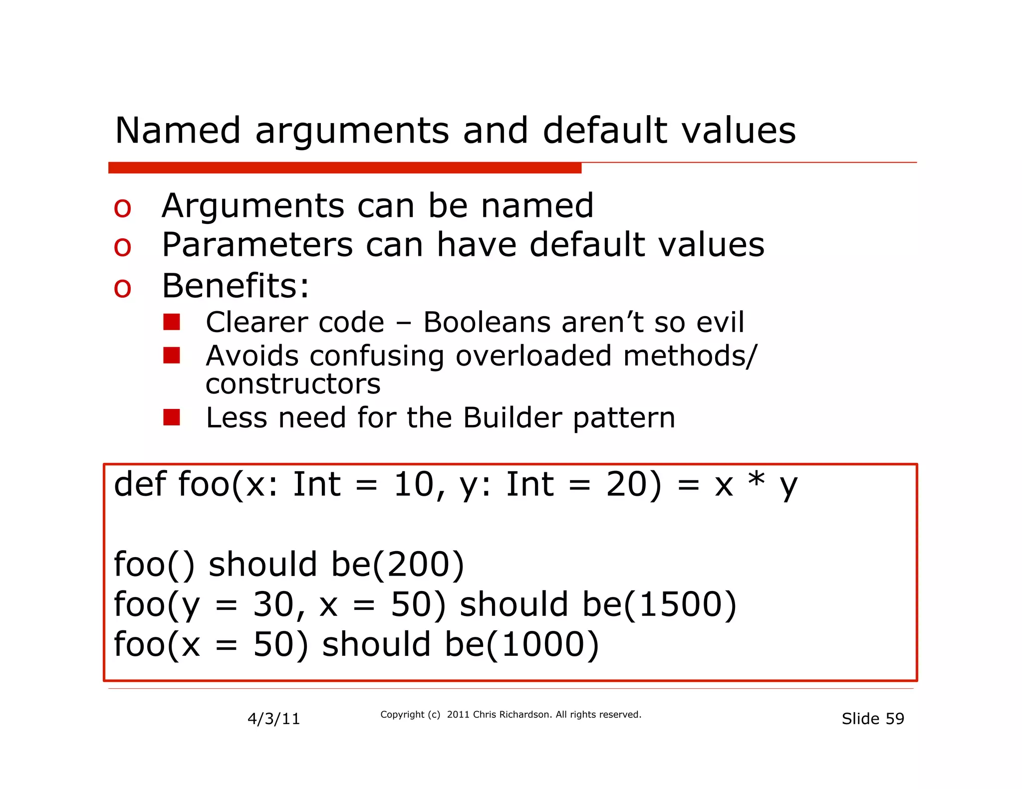 Named arguments and default values

o  Arguments can be named
o  Parameters can have default values
o  Benefits:
  n  Clearer code – Booleans aren’t so evil
  n  Avoids confusing overloaded methods/
      constructors
  n  Less need for the Builder pattern

def foo(x: Int = 10, y: Int = 20) = x * y

foo() should be(200)
foo(y = 30, x = 50) should be(1500)
foo(x = 50) should be(1000)

        4/3/11   Copyright (c) 2011 Chris Richardson. All rights reserved.
                                                                             Slide 59
 