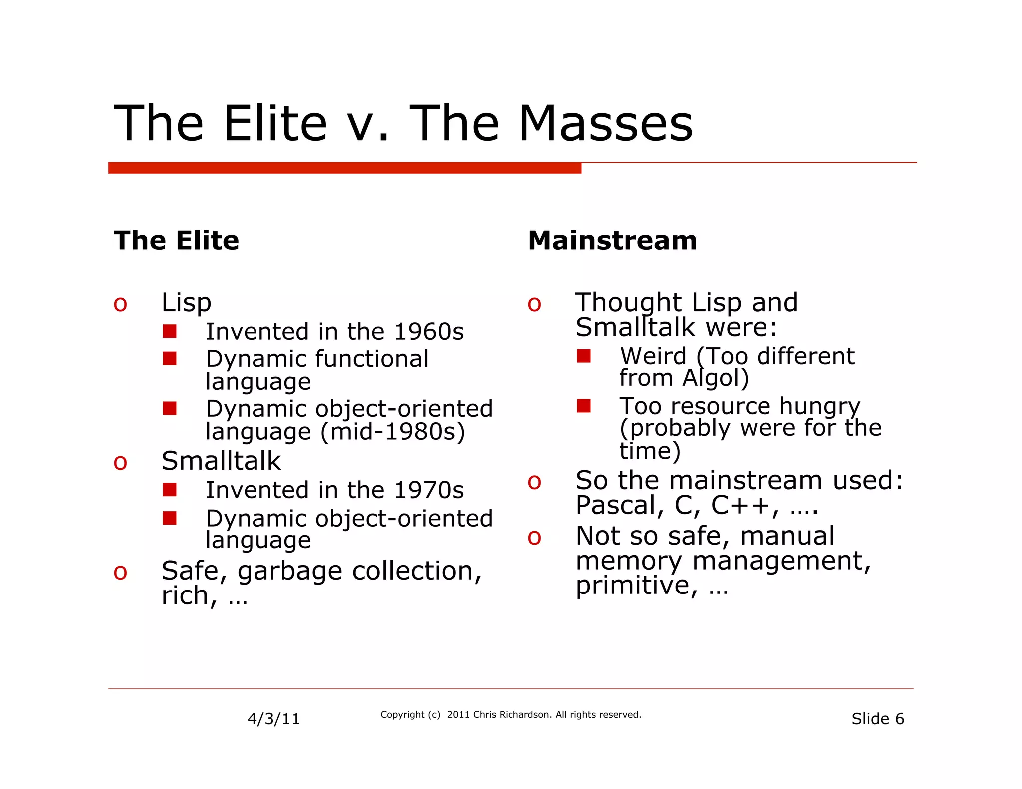 The Elite v. The Masses

The Elite                                             Mainstream

o  Lisp                                               o  Thought Lisp and
   n    Invented in the 1960s                           Smalltalk were:
   n    Dynamic functional                                     n        Weird (Too different
         language                                                         from Algol)
   n    Dynamic object-oriented                                n        Too resource hungry
         language (mid-1980s)                                             (probably were for the
o  Smalltalk                                                              time)
   n    Invented in the 1970s                        o  So the mainstream used:
   n    Dynamic object-oriented
                                                         Pascal, C, C++, ….
         language                                     o  Not so safe, manual
o  Safe, garbage collection,                             memory management,
   rich, …                                               primitive, …




            4/3/11    Copyright (c) 2011 Chris Richardson. All rights reserved.
                                                                                             Slide 6
 