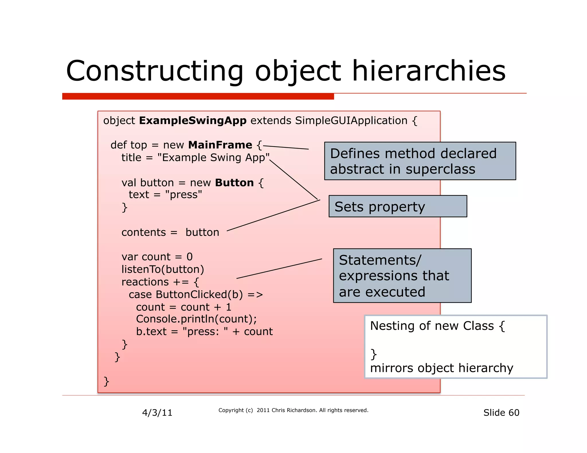 Constructing object hierarchies
  object ExampleSwingApp extends SimpleGUIApplication {

      def top = new MainFrame {
        title = "Example Swing App"                                    Defines method declared
                                                                       abstract in superclass
          val button = new Button {
            text = "press"
          }                                                             Sets property
          contents = button

          var count = 0                                                   Statements/
          listenTo(button)
          reactions += {                                                  expressions that
            case ButtonClicked(b) =>                                      are executed
              count = count + 1
              Console.println(count);
              b.text = "press: " + count                                                 Nesting of new Class {
          }
      }                                                                                  }
                                                                                         mirrors object hierarchy
  }


              4/3/11         Copyright (c) 2011 Chris Richardson. All rights reserved.
                                                                                                           Slide 60
 