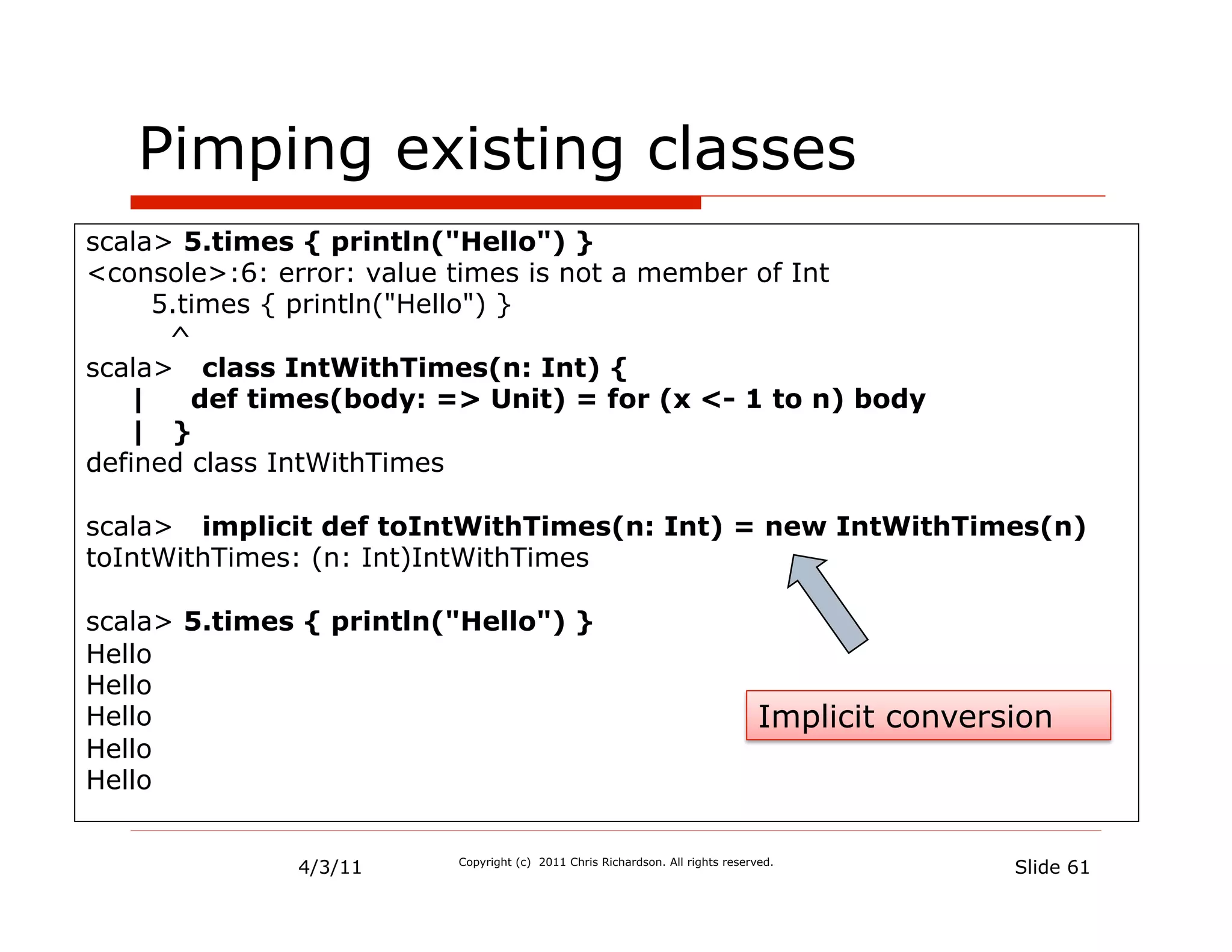 Pimping existing classes
scala> 5.times { println("Hello") }
<console>:6: error: value times is not a member of Int
      5.times { println("Hello") }
       ^
scala> class IntWithTimes(n: Int) {
    |    def times(body: => Unit) = for (x <- 1 to n) body
    | }
defined class IntWithTimes

scala> implicit def toIntWithTimes(n: Int) = new IntWithTimes(n)
toIntWithTimes: (n: Int)IntWithTimes

scala> 5.times { println("Hello") }
Hello
Hello
Hello                                                                          Implicit conversion
Hello
Hello


              4/3/11     Copyright (c) 2011 Chris Richardson. All rights reserved.
                                                                                               Slide 61
 