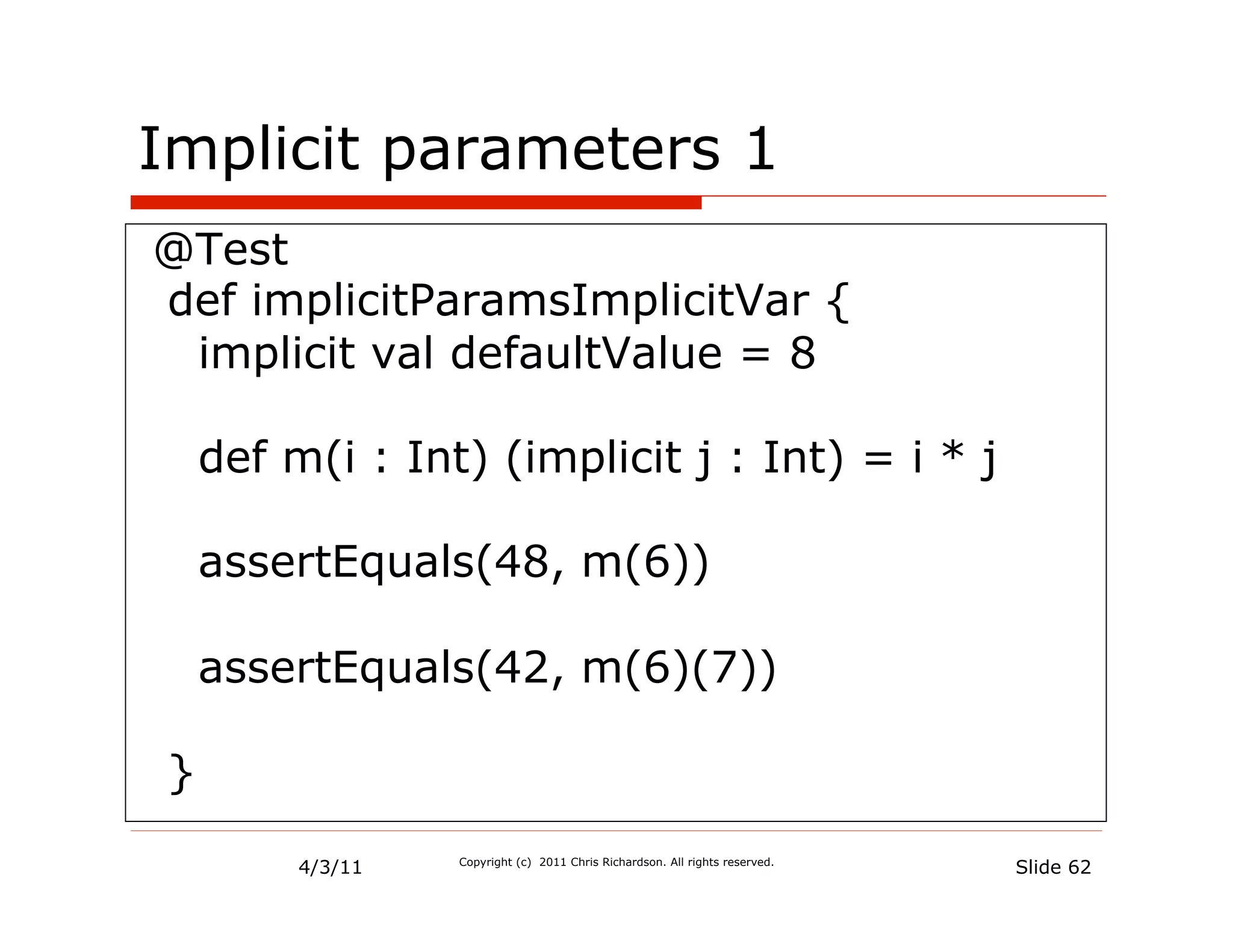 Implicit parameters 1
@Test
def implicitParamsImplicitVar {
 implicit val defaultValue = 8

    def m(i : Int) (implicit j : Int) = i * j

    assertEquals(48, m(6))

    assertEquals(42, m(6)(7))

}
         4/3/11   Copyright (c) 2011 Chris Richardson. All rights reserved.
                                                                              Slide 62
 