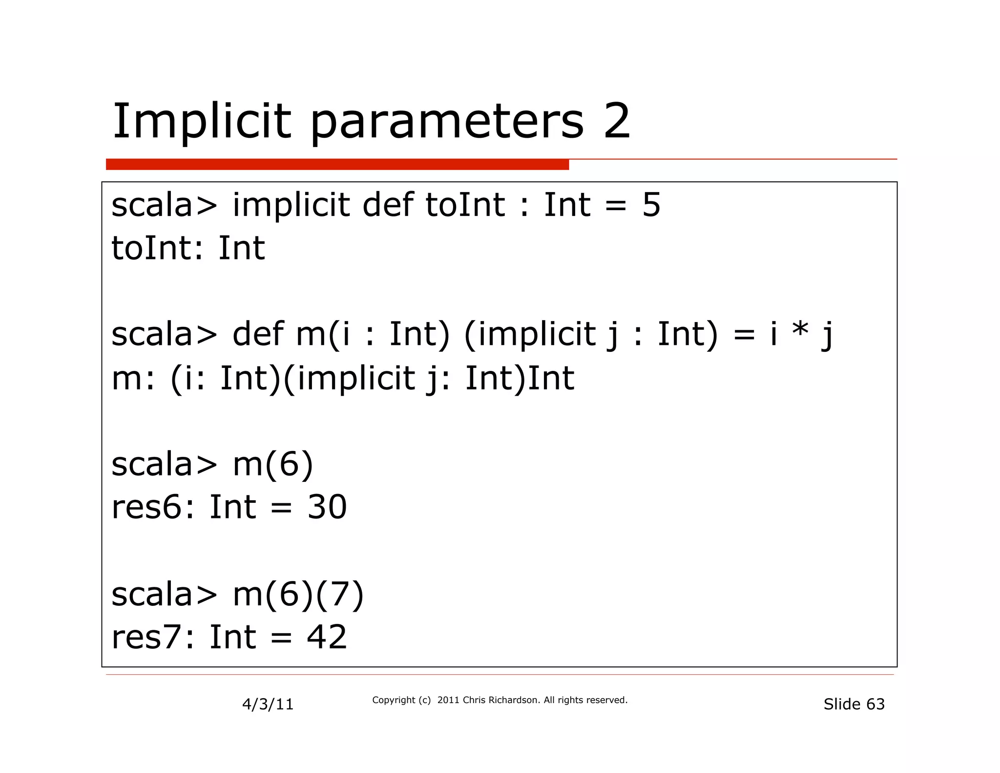 Implicit parameters 2
scala> implicit def toInt : Int = 5
toInt: Int

scala> def m(i : Int) (implicit j : Int) = i * j
m: (i: Int)(implicit j: Int)Int

scala> m(6)
res6: Int = 30

scala> m(6)(7)
res7: Int = 42
        4/3/11   Copyright (c) 2011 Chris Richardson. All rights reserved.
                                                                             Slide 63
 