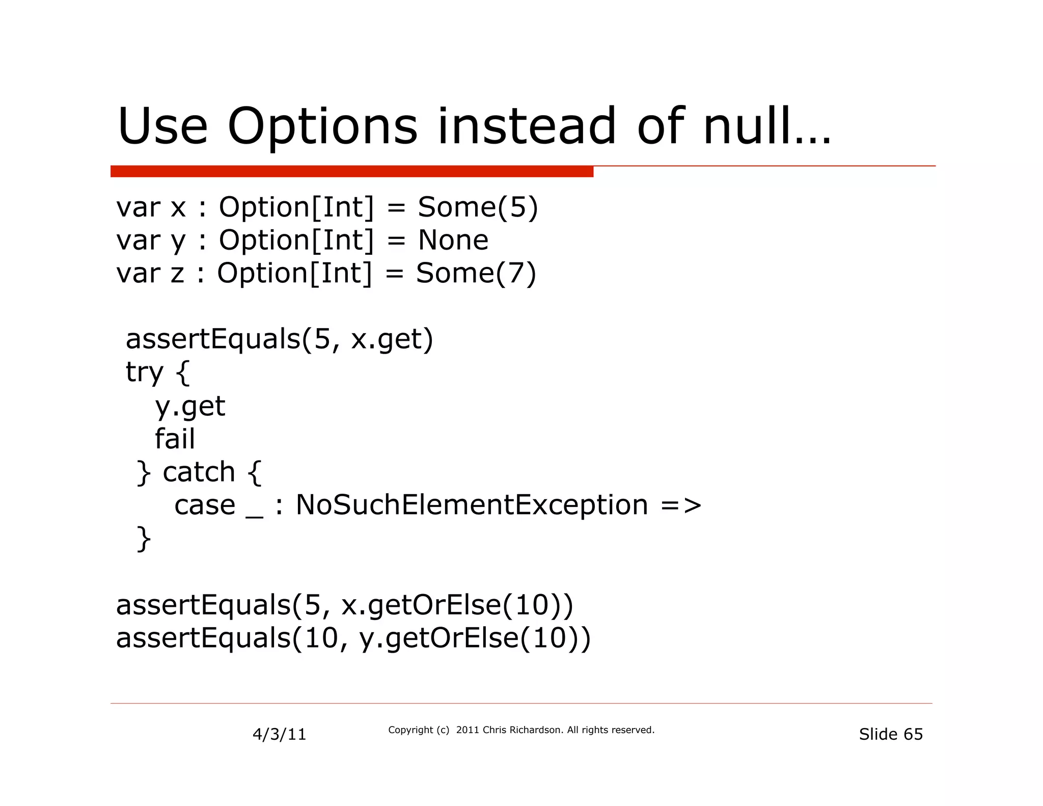 Use Options instead of null…
var x : Option[Int] = Some(5)
var y : Option[Int] = None
var z : Option[Int] = Some(7)

assertEquals(5, x.get)
try {
   y.get
   fail
 } catch {
     case _ : NoSuchElementException =>
 }

assertEquals(5, x.getOrElse(10))
assertEquals(10, y.getOrElse(10))


         4/3/11   Copyright (c) 2011 Chris Richardson. All rights reserved.
                                                                              Slide 65
 
