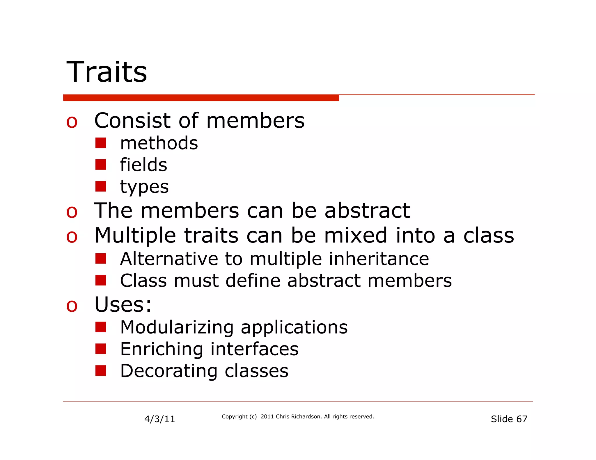 Traits
o  Consist of members
  n  methods
  n  fields
  n  types
o  The members can be abstract
o  Multiple traits can be mixed into a class
  n  Alternative to multiple inheritance
  n  Class must define abstract members
o  Uses:
  n  Modularizing applications
  n  Enriching interfaces
  n  Decorating classes

       4/3/11   Copyright (c) 2011 Chris Richardson. All rights reserved.
                                                                            Slide 67
 