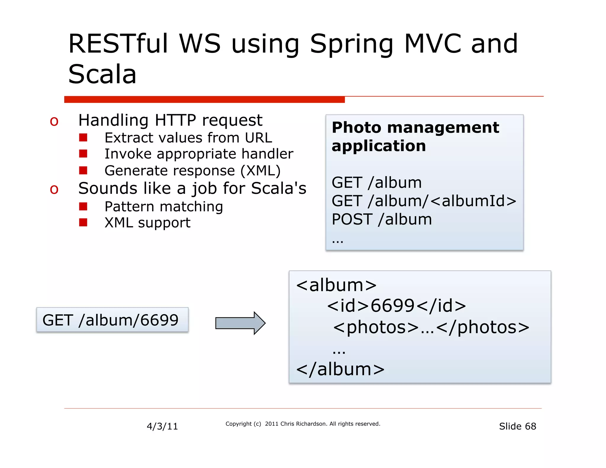 RESTful WS using Spring MVC and
  Scala
o  Handling HTTP request                                          Photo management
   n    Extract values from URL
   n    Invoke appropriate handler
                                                                  application
   n    Generate response (XML)
o  Sounds like a job for Scala's                                  GET /album
   n    Pattern matching                                         GET /album/<albumId>
   n    XML support                                              POST /album
                                                                  …


                                                     <album>
                                                        <id>6699</id>
GET /album/6699                                          <photos>…</photos>
                                                         …
                                                     </album>


              4/3/11        Copyright (c) 2011 Chris Richardson. All rights reserved.
                                                                                        Slide 68
 