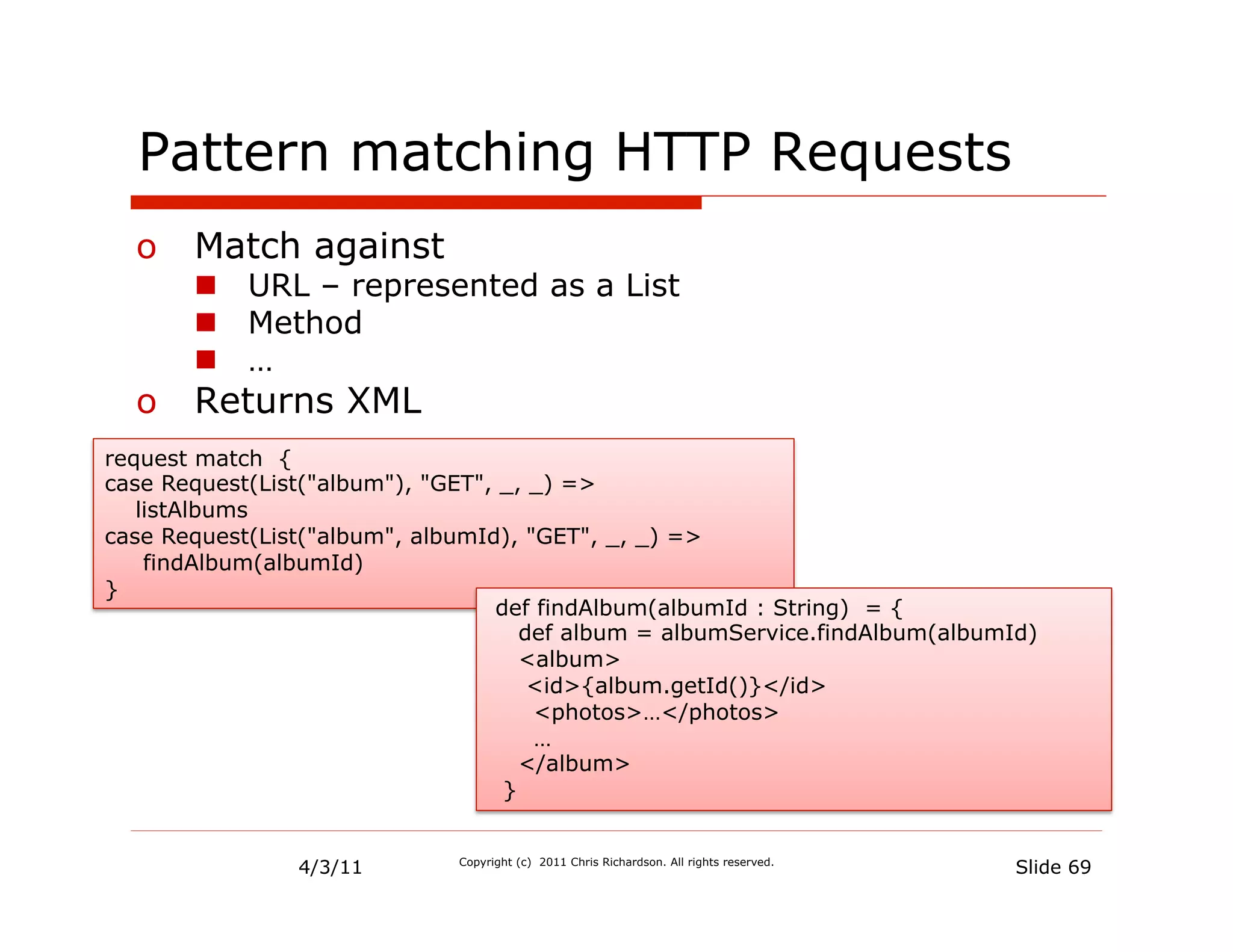 Pattern matching HTTP Requests
  o  Match against
       n  URL – represented as a List
       n  Method
       n  …
  o  Returns XML
request match {
case Request(List("album"), "GET", _, _) =>
   listAlbums
case Request(List("album", albumId), "GET", _, _) =>
    findAlbum(albumId)
}
                                  def findAlbum(albumId : String) = {
                                     def album = albumService.findAlbum(albumId)
                                     <album>
                                      <id>{album.getId()}</id>
                                      <photos>…</photos>
                                      …
                                     </album>
                                   }


                4/3/11        Copyright (c) 2011 Chris Richardson. All rights reserved.
                                                                                          Slide 69
 