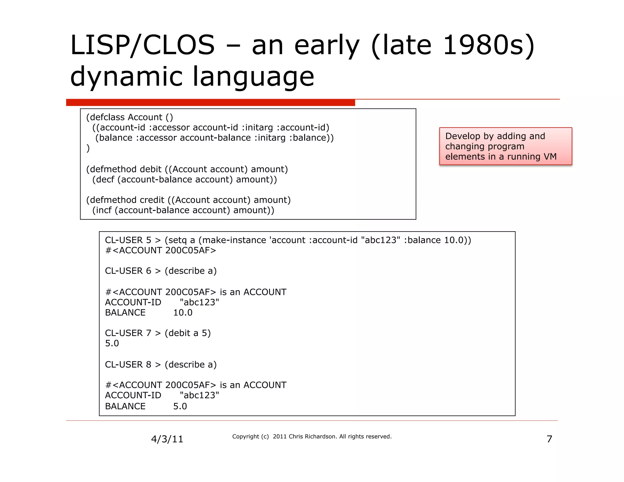 LISP/CLOS – an early (late 1980s)
dynamic language
 (defclass Account ()
   ((account-id :accessor account-id :initarg :account-id)
    (balance :accessor account-balance :initarg :balance))                                    Develop by adding and
 )                                                                                            changing program
                                                                                              elements in a running VM
 (defmethod debit ((Account account) amount)
  (decf (account-balance account) amount))

 (defmethod credit ((Account account) amount)
  (incf (account-balance account) amount))


     CL-USER 5 > (setq a (make-instance 'account :account-id "abc123" :balance 10.0))
     #<ACCOUNT 200C05AF>

     CL-USER 6 > (describe a)

     #<ACCOUNT 200C05AF> is an ACCOUNT
     ACCOUNT-ID   "abc123"
     BALANCE    10.0

     CL-USER 7 > (debit a 5)
     5.0

     CL-USER 8 > (describe a)

     #<ACCOUNT 200C05AF> is an ACCOUNT
     ACCOUNT-ID   "abc123"
     BALANCE    5.0


               4/3/11             Copyright (c) 2011 Chris Richardson. All rights reserved.
                                                                                                                   7
 