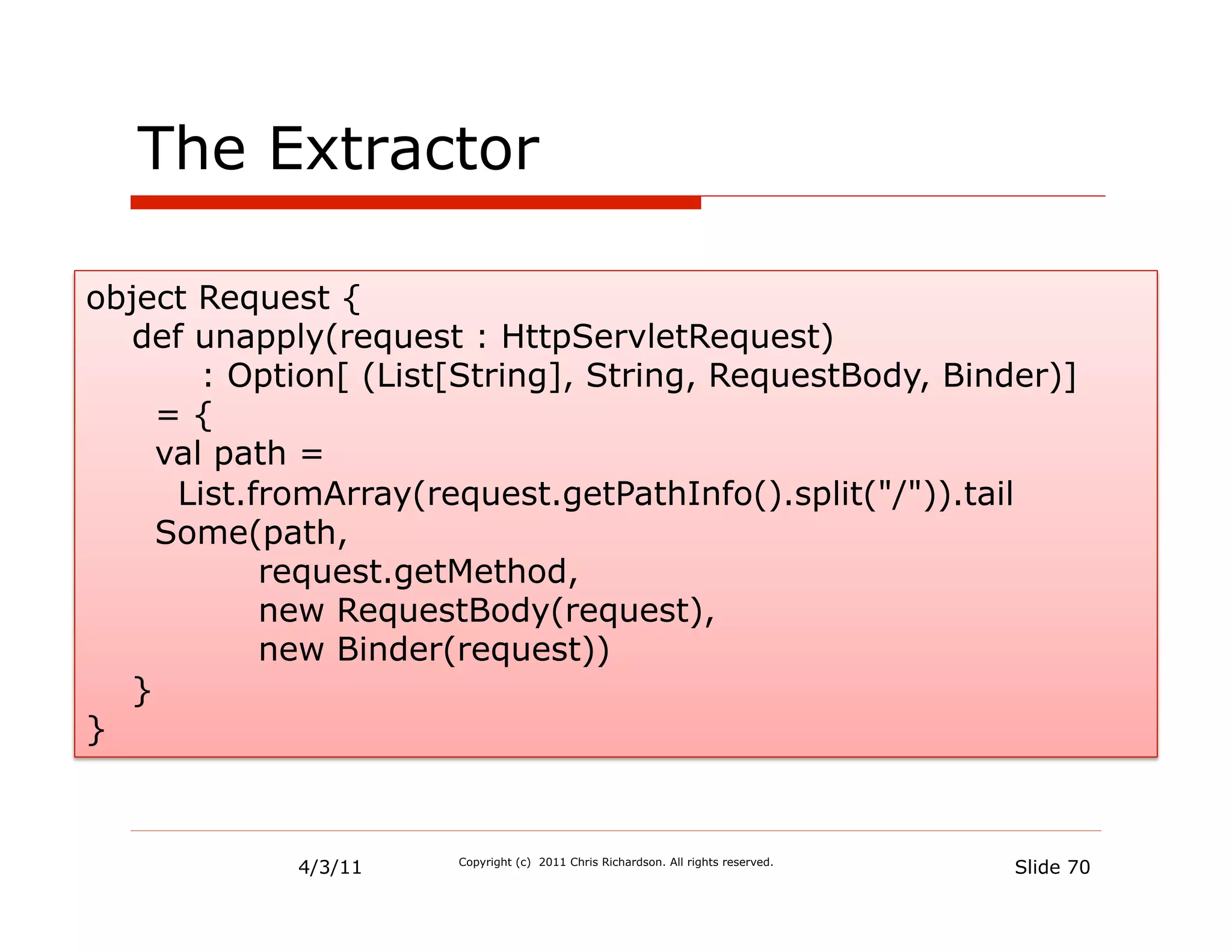The Extractor

object Request {
   def unapply(request : HttpServletRequest)
        : Option[ (List[String], String, RequestBody, Binder)]
     ={
     val path =
      List.fromArray(request.getPathInfo().split("/")).tail
     Some(path,
            request.getMethod,
            new RequestBody(request),
            new Binder(request))
   }
}



             4/3/11    Copyright (c) 2011 Chris Richardson. All rights reserved.
                                                                                   Slide 70
 