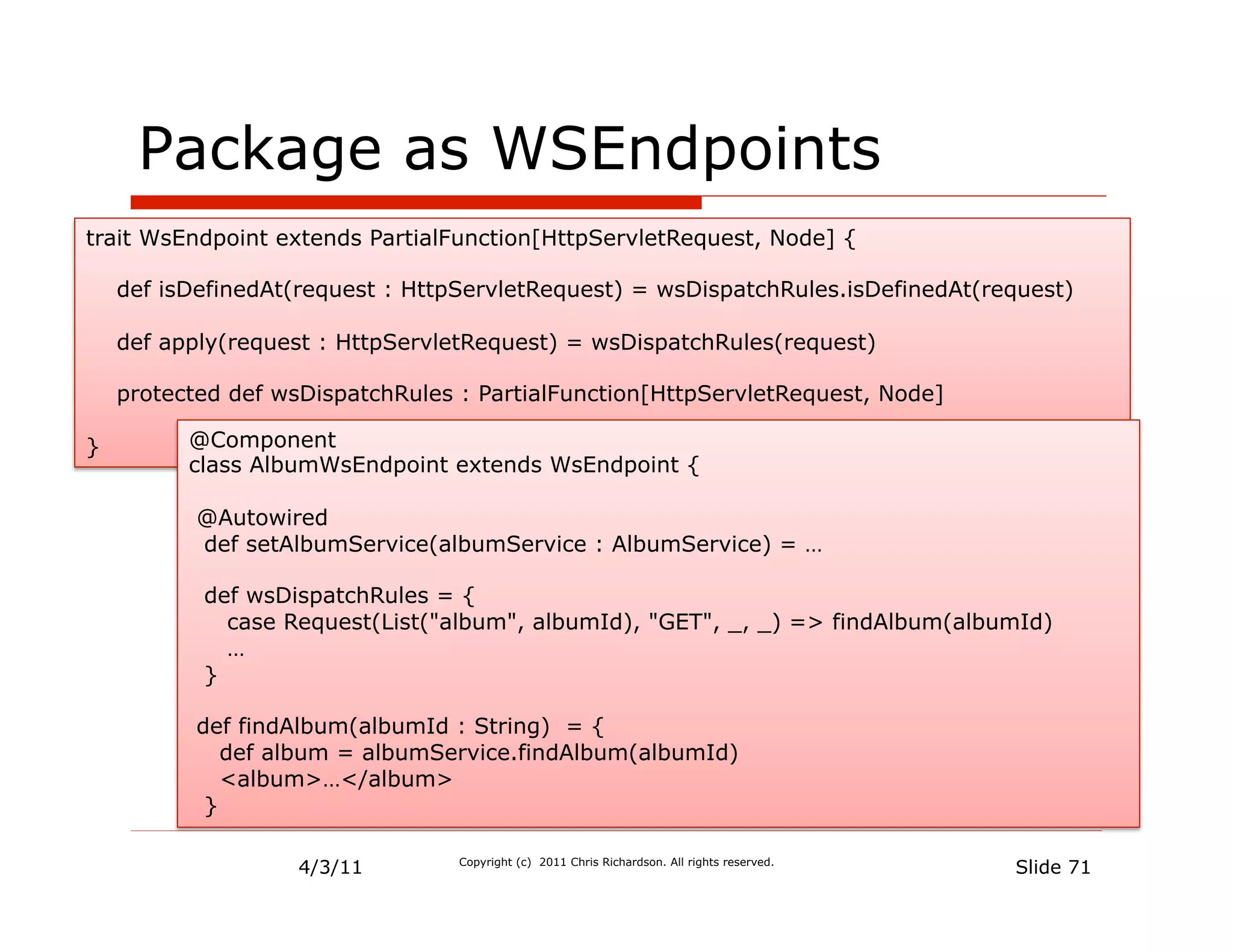 Package as WSEndpoints
trait WsEndpoint extends PartialFunction[HttpServletRequest, Node] {

    def isDefinedAt(request : HttpServletRequest) = wsDispatchRules.isDefinedAt(request)

    def apply(request : HttpServletRequest) = wsDispatchRules(request)

    protected def wsDispatchRules : PartialFunction[HttpServletRequest, Node]

}         @Component
          class AlbumWsEndpoint extends WsEndpoint {

           @Autowired
           def setAlbumService(albumService : AlbumService) = …

           def wsDispatchRules = {
             case Request(List("album", albumId), "GET", _, _) => findAlbum(albumId)
             …
           }

           def findAlbum(albumId : String) = {
              def album = albumService.findAlbum(albumId)
              <album>…</album>
            }

                    4/3/11        Copyright (c) 2011 Chris Richardson. All rights reserved.
                                                                                              Slide 71
 