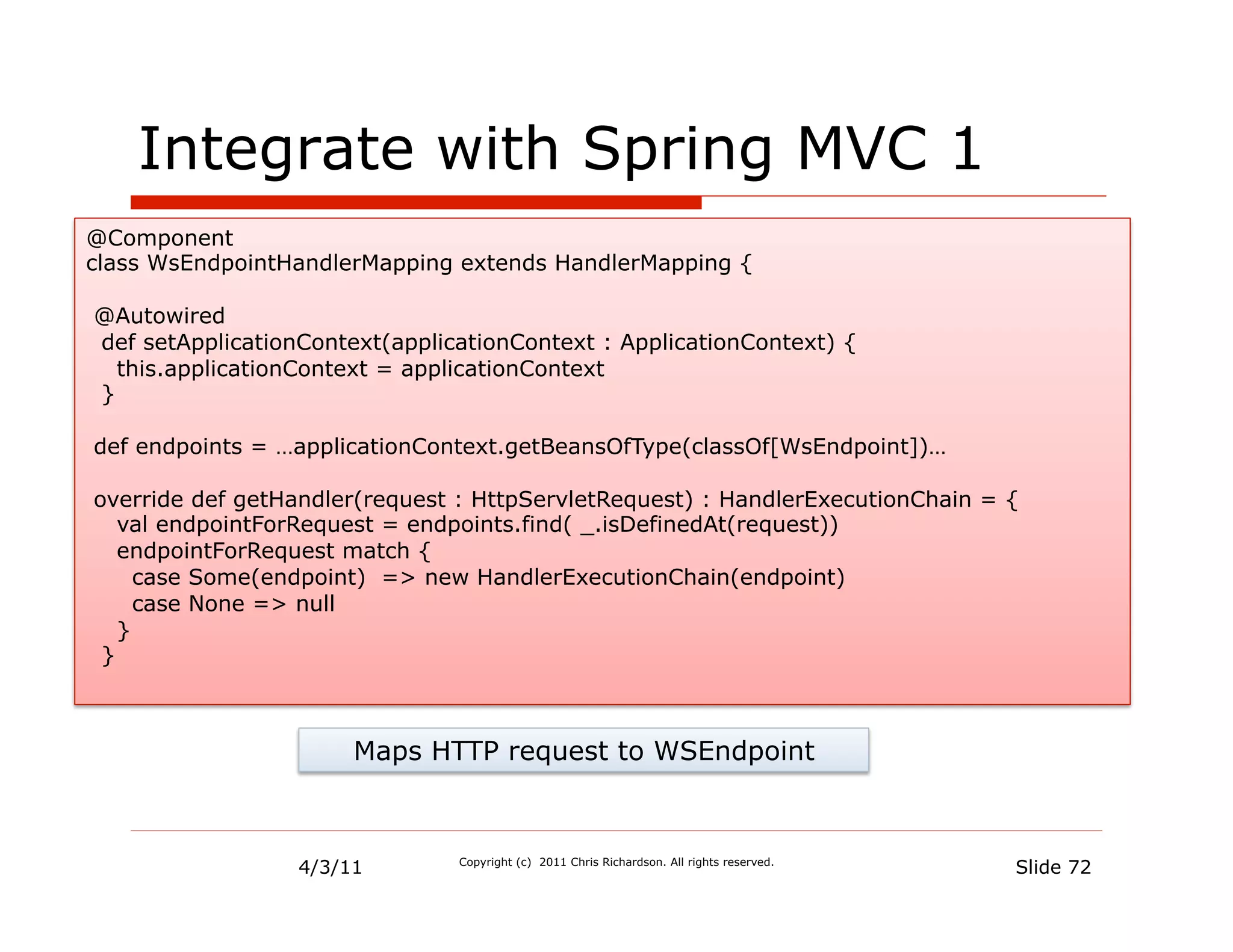 Integrate with Spring MVC 1
@Component
class WsEndpointHandlerMapping extends HandlerMapping {

@Autowired
def setApplicationContext(applicationContext : ApplicationContext) {
  this.applicationContext = applicationContext
}

def endpoints = …applicationContext.getBeansOfType(classOf[WsEndpoint])…

override def getHandler(request : HttpServletRequest) : HandlerExecutionChain = {
   val endpointForRequest = endpoints.find( _.isDefinedAt(request))
   endpointForRequest match {
     case Some(endpoint) => new HandlerExecutionChain(endpoint)
     case None => null
   }
 }



                       Maps HTTP request to WSEndpoint



                  4/3/11        Copyright (c) 2011 Chris Richardson. All rights reserved.
                                                                                            Slide 72
 
