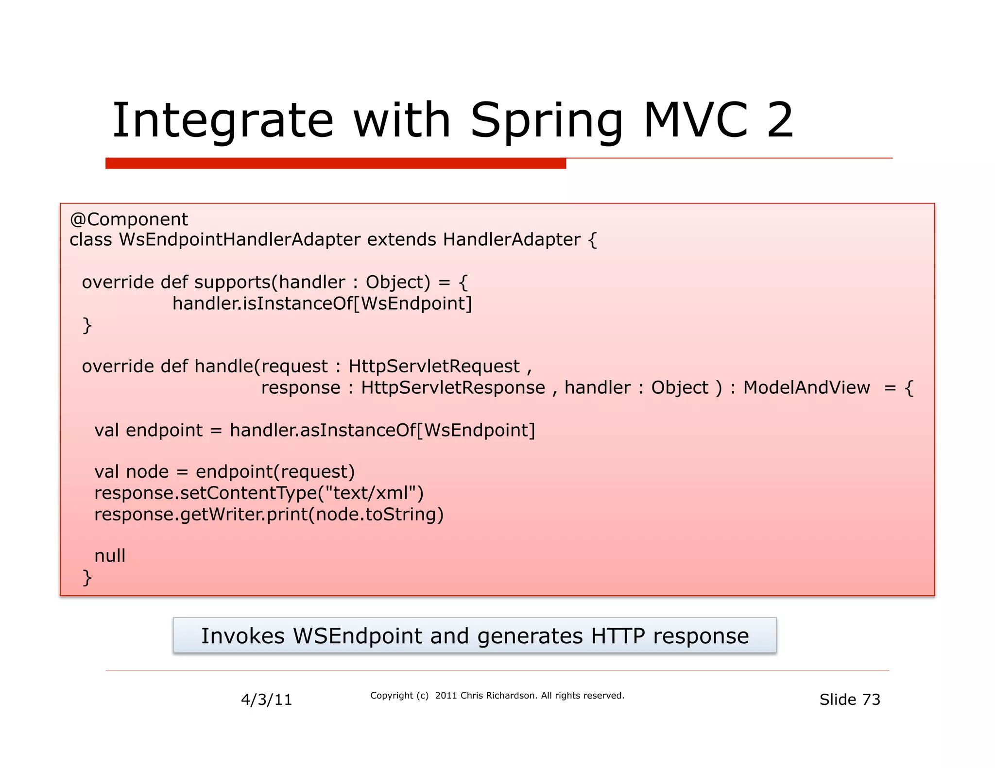 Integrate with Spring MVC 2
@Component
class WsEndpointHandlerAdapter extends HandlerAdapter {

 override def supports(handler : Object) = {
           handler.isInstanceOf[WsEndpoint]
 }

 override def handle(request : HttpServletRequest ,
                     response : HttpServletResponse , handler : Object ) : ModelAndView = {

     val endpoint = handler.asInstanceOf[WsEndpoint]

     val node = endpoint(request)
     response.setContentType("text/xml")
     response.getWriter.print(node.toString)

     null
 }


                Invokes WSEndpoint and generates HTTP response

                     4/3/11        Copyright (c) 2011 Chris Richardson. All rights reserved.
                                                                                               Slide 73
 