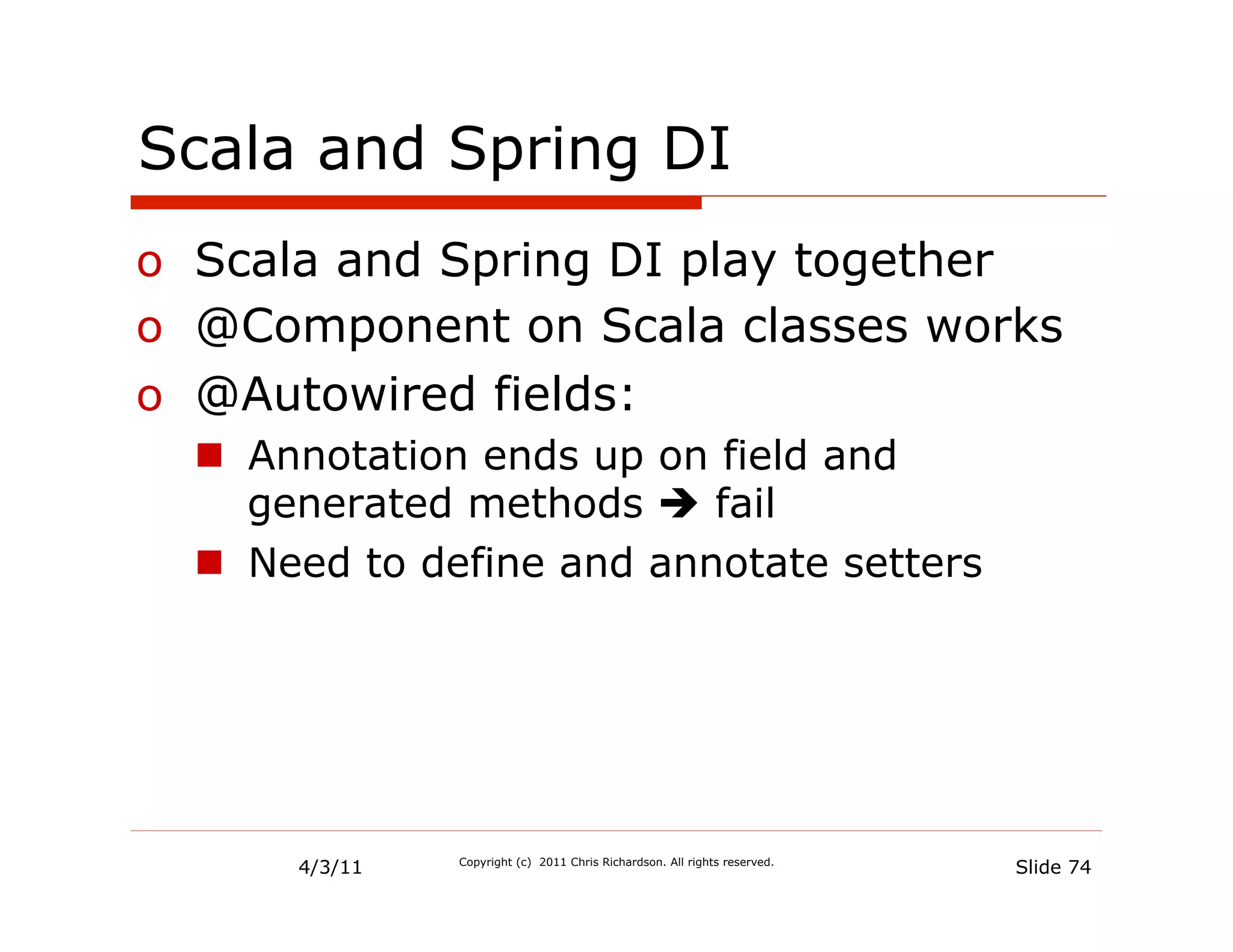 Scala and Spring DI
o  Scala and Spring DI play together
o  @Component on Scala classes works
o  @Autowired fields:
  n  Annotation ends up on field and
      generated methods è fail
  n  Need to define and annotate setters




       4/3/11   Copyright (c) 2011 Chris Richardson. All rights reserved.
                                                                            Slide 74
 