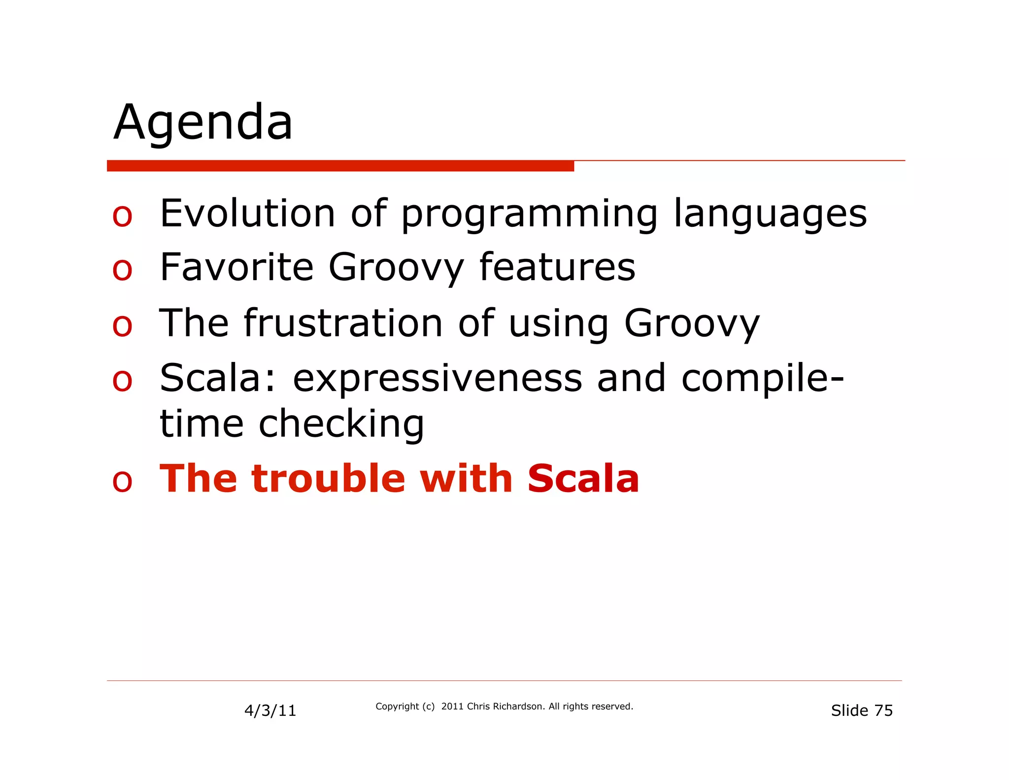 Agenda
o  Evolution of programming languages
o  Favorite Groovy features
o  The frustration of using Groovy
o  Scala: expressiveness and compile-
   time checking
o  The trouble with Scala




      4/3/11   Copyright (c) 2011 Chris Richardson. All rights reserved.
                                                                           Slide 75
 