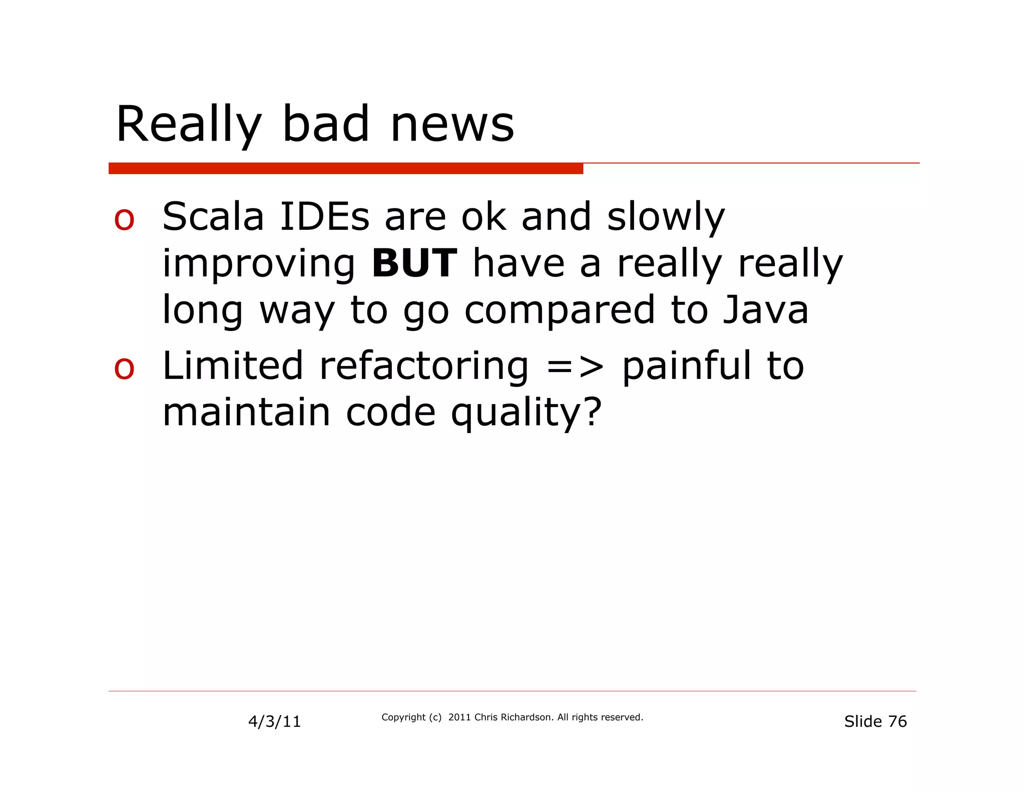 Really bad news
o  Scala IDEs are ok and slowly
   improving BUT have a really really
   long way to go compared to Java
o  Limited refactoring => painful to
   maintain code quality?




      4/3/11   Copyright (c) 2011 Chris Richardson. All rights reserved.
                                                                           Slide 76
 