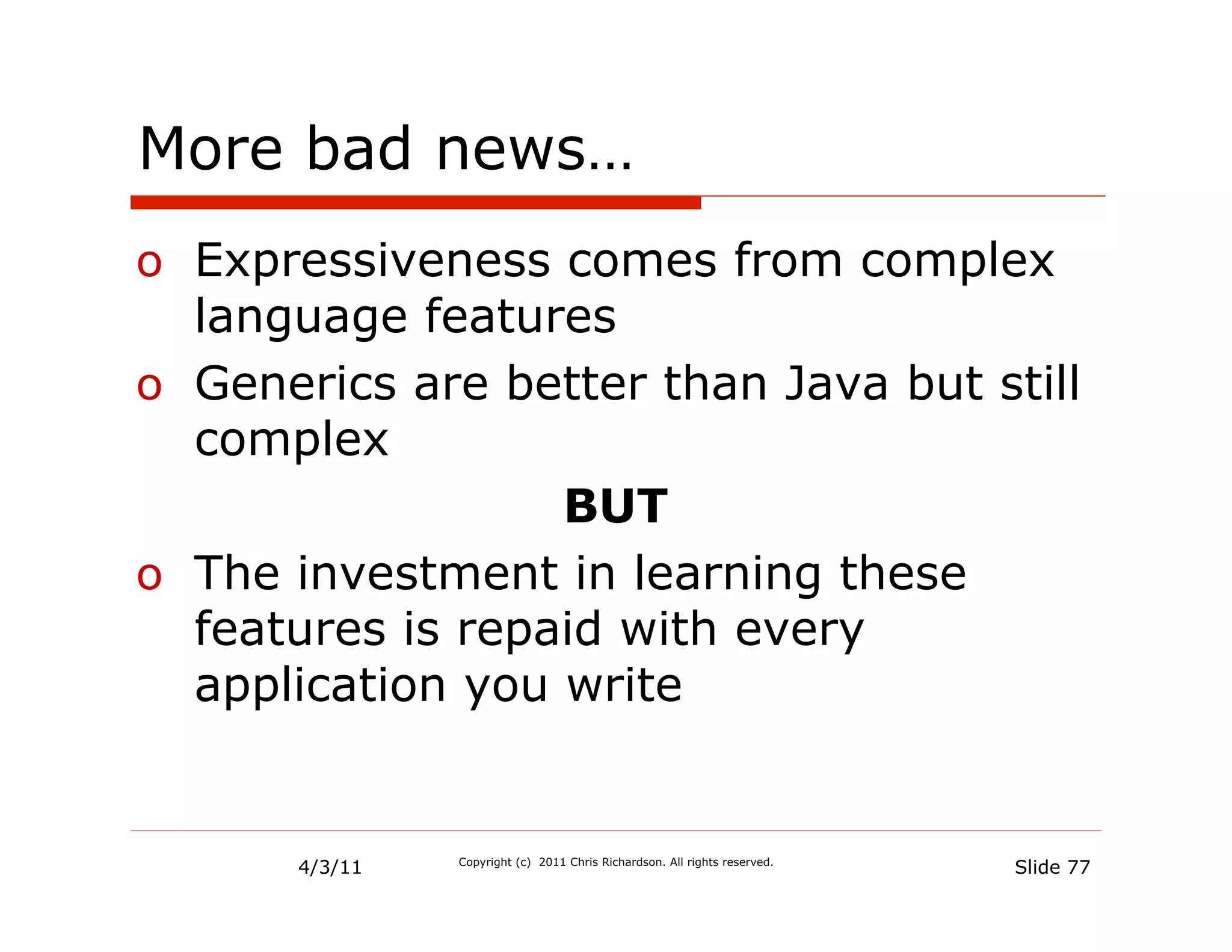 More bad news…
o  Expressiveness comes from complex
   language features
o  Generics are better than Java but still
   complex
                   BUT
o  The investment in learning these
   features is repaid with every
   application you write


       4/3/11   Copyright (c) 2011 Chris Richardson. All rights reserved.
                                                                            Slide 77
 