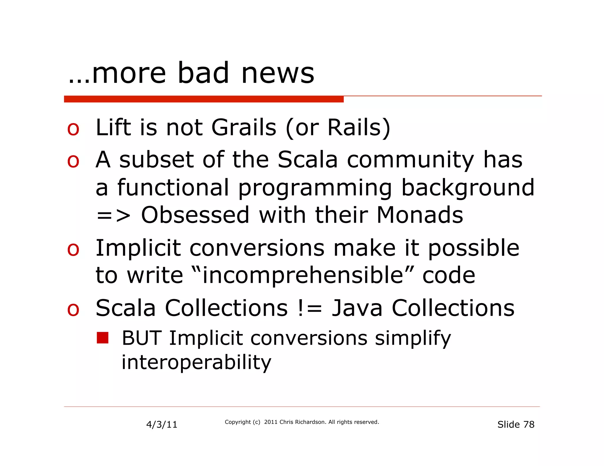 …more bad news
o  Lift is not Grails (or Rails)
o  A subset of the Scala community has
   a functional programming background
   => Obsessed with their Monads
o  Implicit conversions make it possible
   to write “incomprehensible” code
o  Scala Collections != Java Collections
  n  BUT Implicit conversions simplify
      interoperability

       4/3/11   Copyright (c) 2011 Chris Richardson. All rights reserved.
                                                                            Slide 78
 
