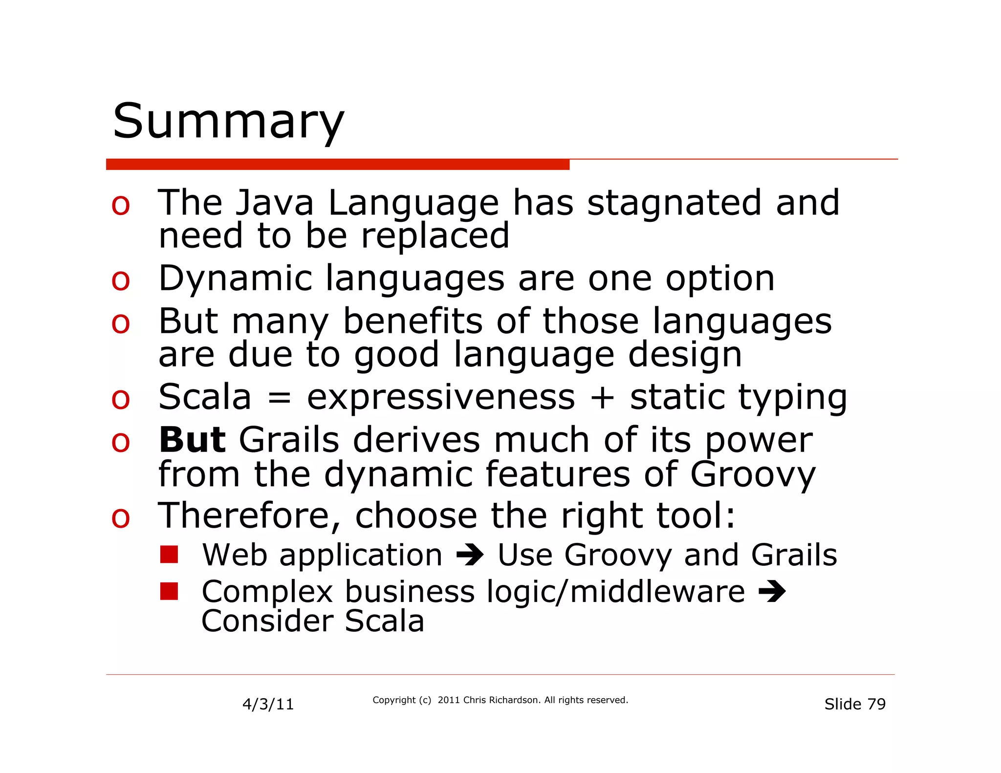 Summary
o  The Java Language has stagnated and
   need to be replaced
o  Dynamic languages are one option
o  But many benefits of those languages
   are due to good language design
o  Scala = expressiveness + static typing
o  But Grails derives much of its power
   from the dynamic features of Groovy
o  Therefore, choose the right tool:
  n  Web application è Use Groovy and Grails
  n  Complex business logic/middleware è
      Consider Scala

       4/3/11   Copyright (c) 2011 Chris Richardson. All rights reserved.
                                                                            Slide 79
 