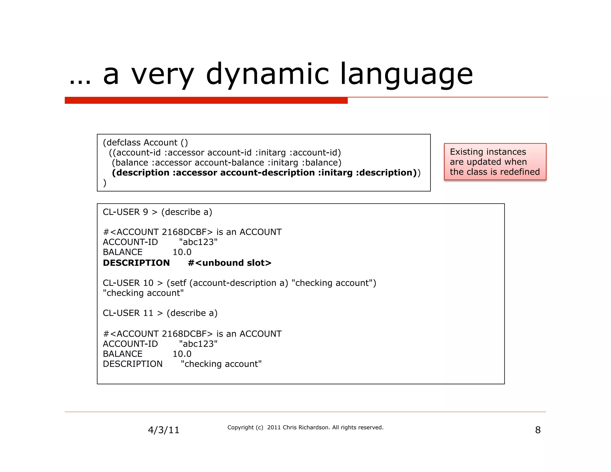 … a very dynamic language

  (defclass Account ()
    ((account-id :accessor account-id :initarg :account-id)                               Existing instances
     (balance :accessor account-balance :initarg :balance)                                are updated when
     (description :accessor account-description :initarg :description))                   the class is redefined
  )


  CL-USER 9 > (describe a)

  #<ACCOUNT 2168DCBF> is an ACCOUNT
  ACCOUNT-ID   "abc123"
  BALANCE     10.0
  DESCRIPTION    #<unbound slot>

  CL-USER 10 > (setf (account-description a) "checking account")
  "checking account"

  CL-USER 11 > (describe a)

  #<ACCOUNT 2168DCBF> is an ACCOUNT
  ACCOUNT-ID   "abc123"
  BALANCE     10.0
  DESCRIPTION   "checking account"




            4/3/11            Copyright (c) 2011 Chris Richardson. All rights reserved.
                                                                                                              8
 