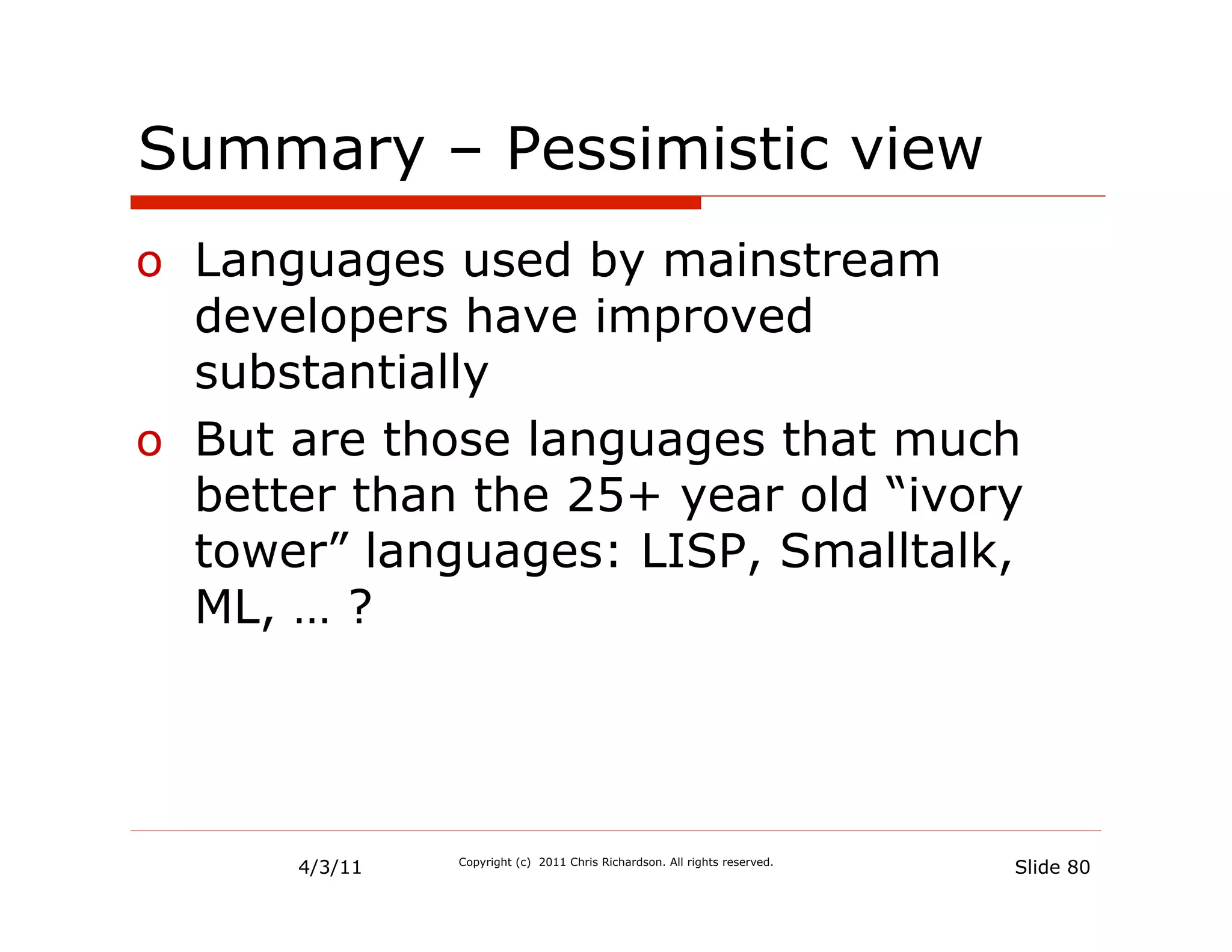 Summary – Pessimistic view
o  Languages used by mainstream
   developers have improved
   substantially
o  But are those languages that much
   better than the 25+ year old “ivory
   tower” languages: LISP, Smalltalk,
   ML, … ?




      4/3/11   Copyright (c) 2011 Chris Richardson. All rights reserved.
                                                                           Slide 80
 