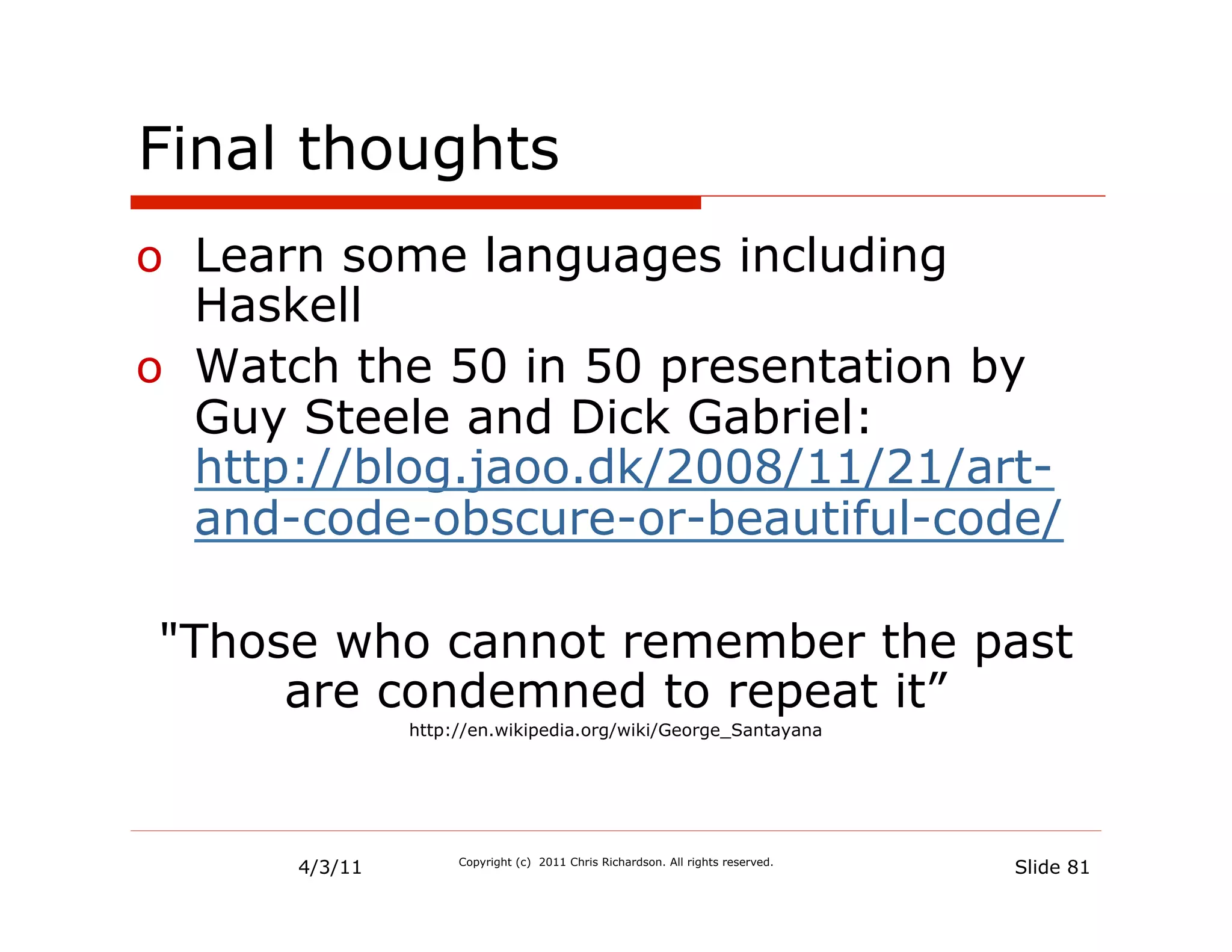 Final thoughts
o  Learn some languages including
   Haskell
o  Watch the 50 in 50 presentation by
   Guy Steele and Dick Gabriel:
   http://blog.jaoo.dk/2008/11/21/art-
   and-code-obscure-or-beautiful-code/

"Those who cannot remember the past
     are condemned to repeat it”
               http://en.wikipedia.org/wiki/George_Santayana




      4/3/11        Copyright (c) 2011 Chris Richardson. All rights reserved.
                                                                                Slide 81
 