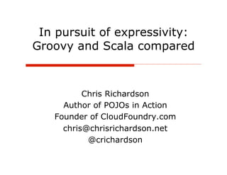 In pursuit of expressivity:
Groovy and Scala compared



          Chris Richardson
     Author of POJOs in Action
   Founder of CloudFoundry.com
     chris@chrisrichardson.net
           @crichardson
 