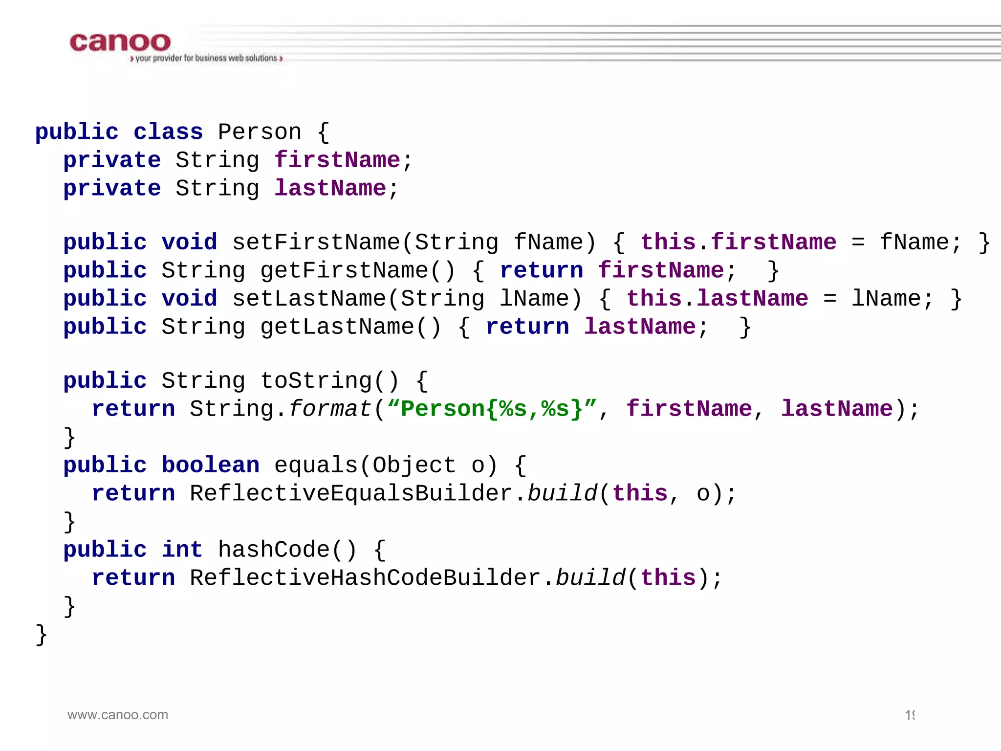 public class  Person { private  String  firstName ;  private  String  lastName ;  public void  setFirstName(String fName) {  this . firstName  = fName; } public  String getFirstName() {  return   firstName ;  } public void  setLastName(String lName) {  this . lastName  = lName; } public  String getLastName() {  return   lastName ;  } public  String toString() {  return  String. format ( “Person{%s,%s}” ,  firstName ,  lastName );  } public boolean  equals(Object o) { return  ReflectiveEqualsBuilder. build ( this , o); } public int  hashCode() { return  ReflectiveHashCodeBuilder. build ( this ); } } 