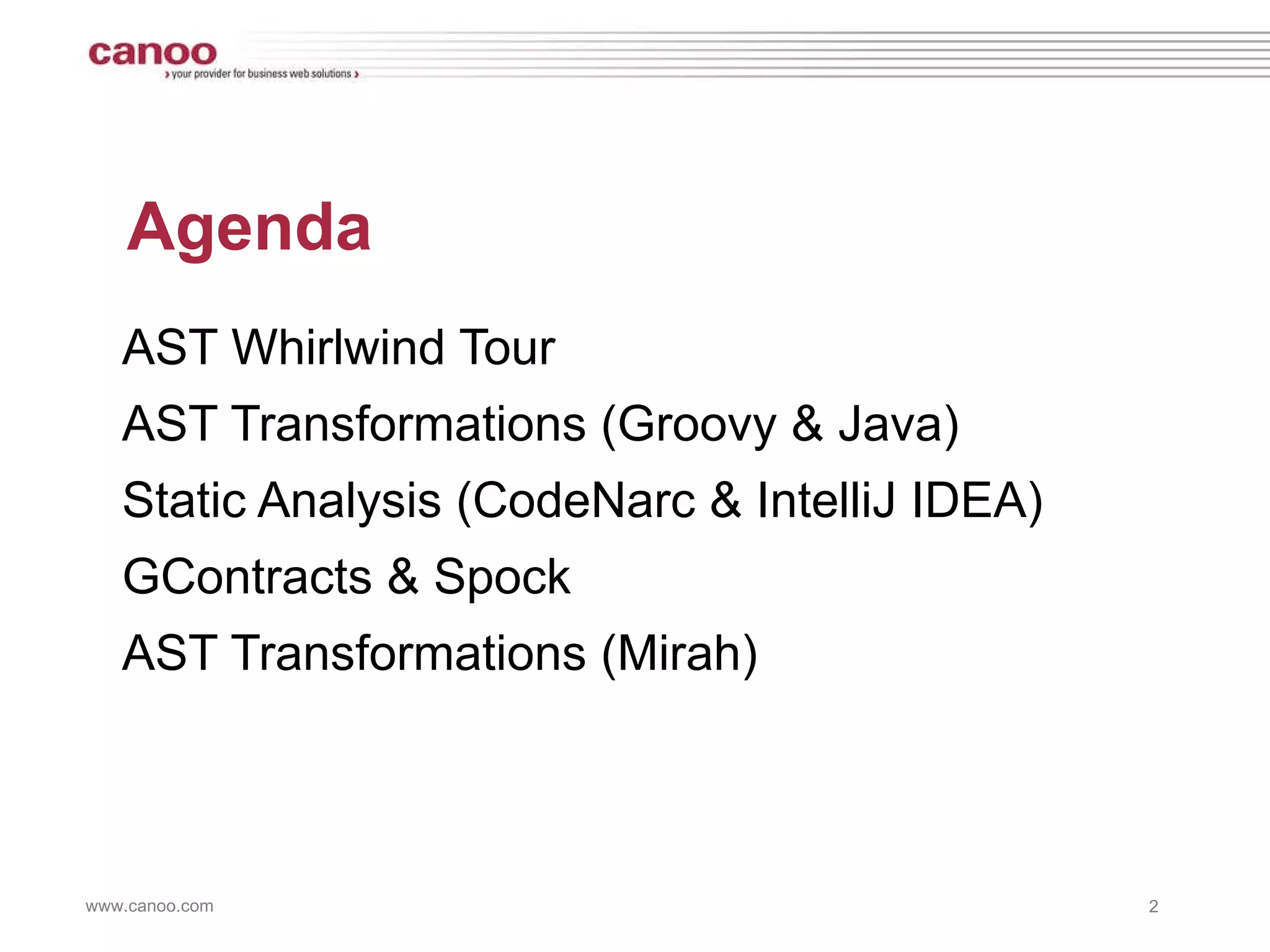 Agenda AST Whirlwind Tour AST Transformations (Groovy & Java) Static Analysis (CodeNarc & IntelliJ IDEA) GContracts & Spock AST Transformations (Mirah) 