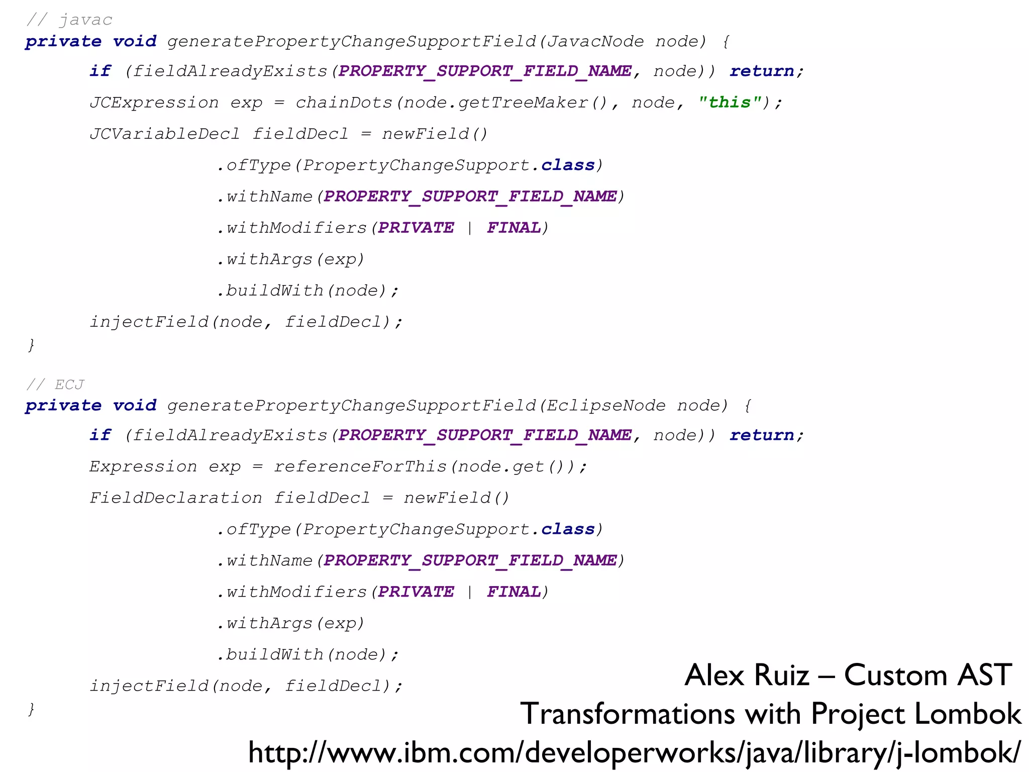 // javac private   void  generatePropertyChangeSupportField(JavacNode node) { if  (fieldAlreadyExists( PROPERTY_SUPPORT_FIELD_NAME , node))  return ; JCExpression exp = chainDots(node.getTreeMaker(), node,  &quot;this&quot; ); JCVariableDecl fieldDecl = newField() .ofType(PropertyChangeSupport. class ) .withName( PROPERTY_SUPPORT_FIELD_NAME ) .withModifiers( PRIVATE  |  FINAL ) .withArgs(exp) .buildWith(node); injectField(node, fieldDecl); } // ECJ private   void  generatePropertyChangeSupportField(EclipseNode node) { if  (fieldAlreadyExists( PROPERTY_SUPPORT_FIELD_NAME , node))  return ; Expression exp = referenceForThis(node.get()); FieldDeclaration fieldDecl = newField() .ofType(PropertyChangeSupport. class ) .withName( PROPERTY_SUPPORT_FIELD_NAME ) .withModifiers( PRIVATE  |  FINAL ) .withArgs(exp) .buildWith(node); injectField(node, fieldDecl); } Alex Ruiz – Custom AST  Transformations with Project Lombok http://www.ibm.com/developerworks/java/library/j-lombok/ 