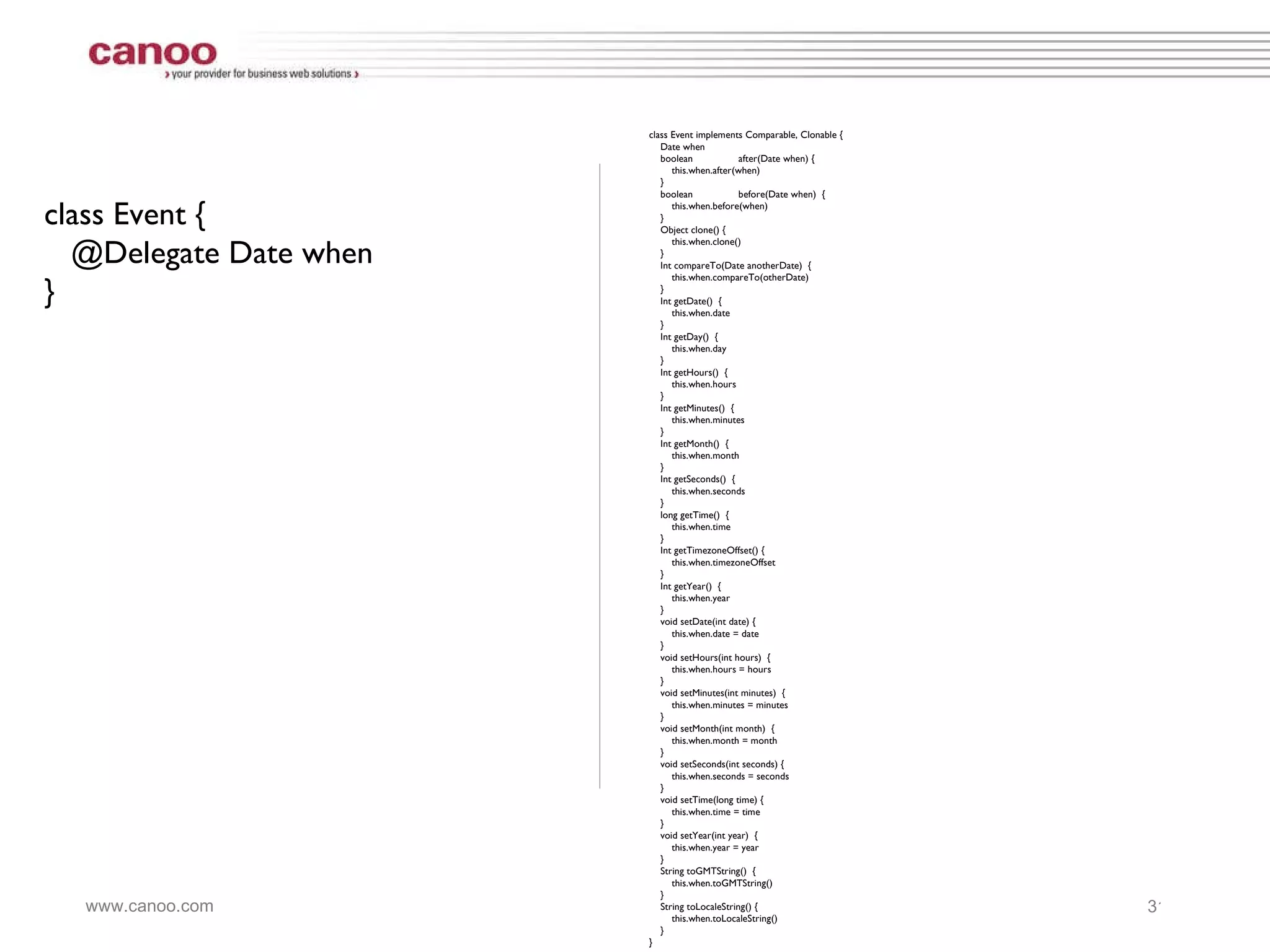 class Event { @Delegate Date when } class Event implements Comparable, Clonable { Date when boolean after(Date when) { this.when.after(when) } boolean before(Date when)  { this.when.before(when) } Object clone() { this.when.clone() }  Int compareTo(Date anotherDate)  { this.when.compareTo(otherDate)  } Int getDate()  { this.when.date } Int getDay()  { this.when.day } Int getHours()  { this.when.hours } Int getMinutes()  { this.when.minutes } Int getMonth()  { this.when.month } Int getSeconds()  { this.when.seconds } long getTime()  { this.when.time } Int getTimezoneOffset() {  this.when.timezoneOffset }  Int getYear()  { this.when.year } void setDate(int date) { this.when.date = date }  void setHours(int hours)  { this.when.hours = hours } void setMinutes(int minutes)  { this.when.minutes = minutes } void setMonth(int month)  { this.when.month = month } void setSeconds(int seconds) { this.when.seconds = seconds }  void setTime(long time) { this.when.time = time }  void setYear(int year)  { this.when.year = year } String toGMTString()  { this.when.toGMTString() } String toLocaleString() {  this.when.toLocaleString() }  } 