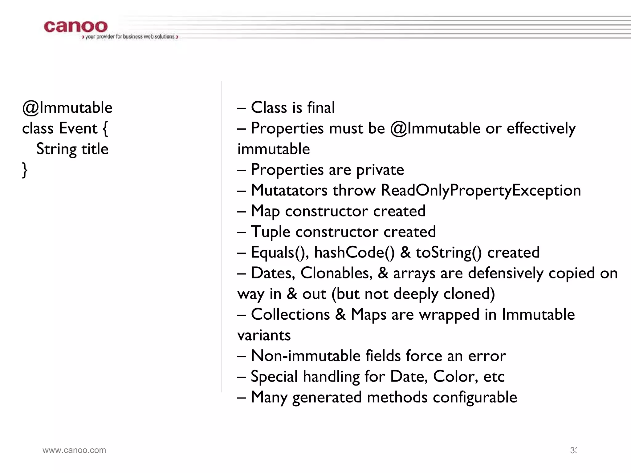 @Immutable  class Event { String title } –  Class is final –  Properties must be @Immutable or effectively immutable –  Properties are private –  Mutatators throw ReadOnlyPropertyException –  Map constructor created –  Tuple constructor created –  Equals(), hashCode() & toString() created –  Dates, Clonables, & arrays are defensively copied on way in & out (but not deeply cloned) –  Collections & Maps are wrapped in Immutable variants –  Non-immutable fields force an error –  Special handling for Date, Color, etc –  Many generated methods configurable 