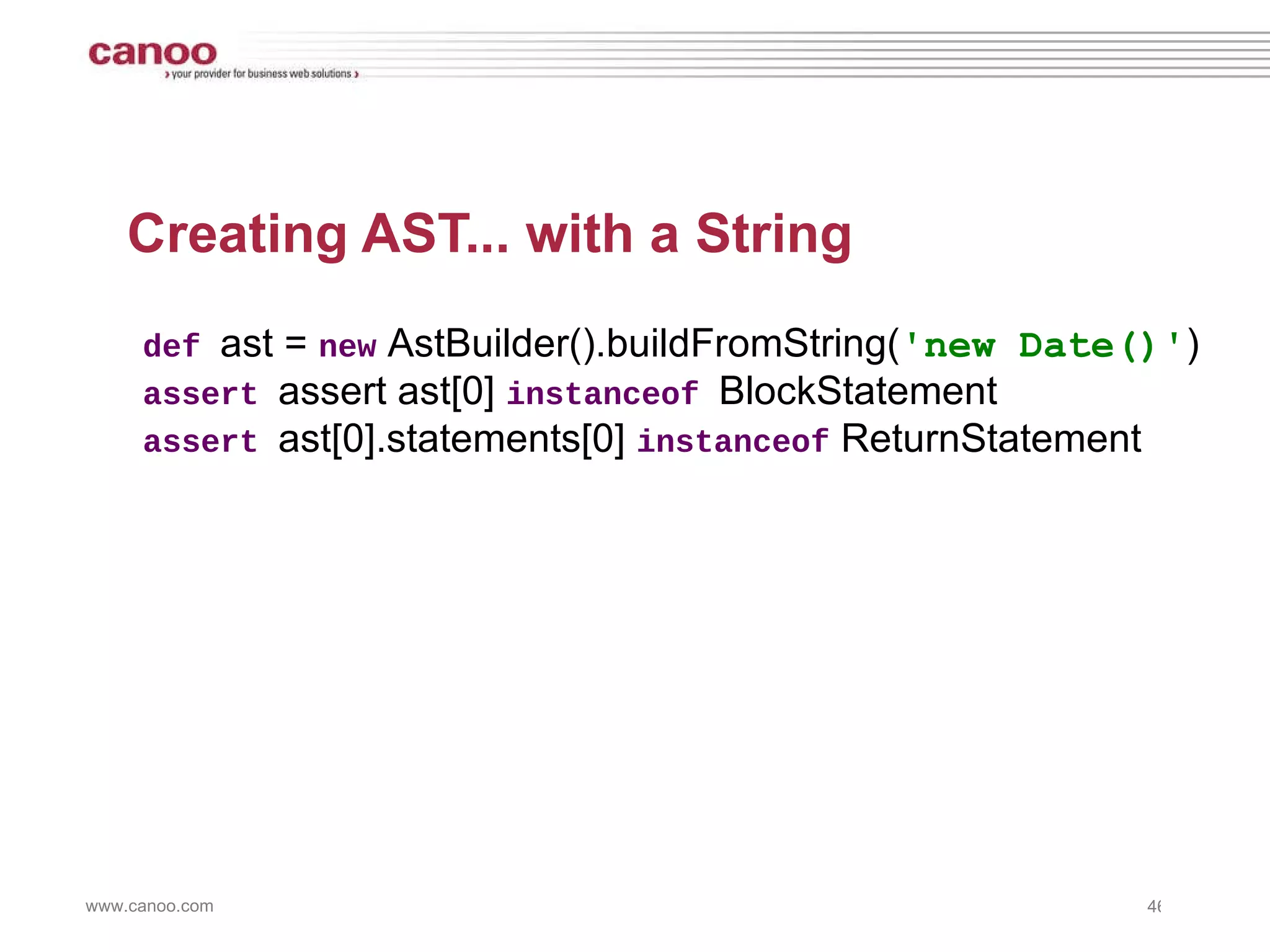 Creating AST... with a String def  ast =  new  AstBuilder().buildFromString( 'new Date()' ) assert  assert ast[0]  instanceof  BlockStatement assert  ast[0].statements[0]  instanceof  ReturnStatement 