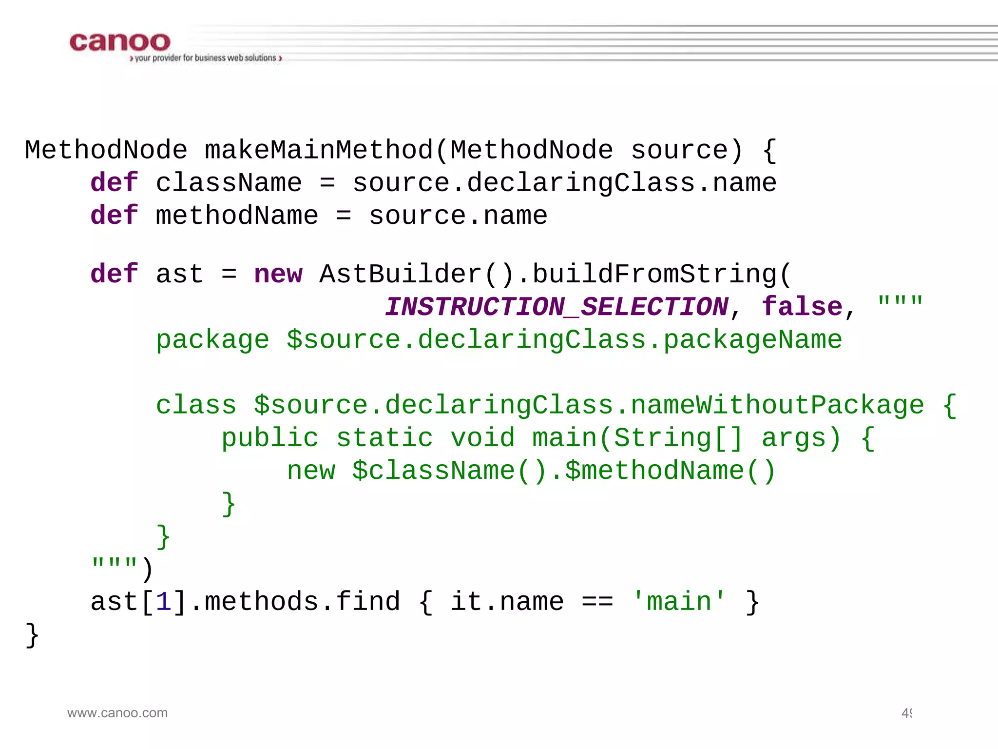 MethodNode makeMainMethod(MethodNode source) { def  className = source.declaringClass.name def  methodName = source.name def  ast =  new  AstBuilder().buildFromString( INSTRUCTION_SELECTION ,  false ,  &quot;&quot;&quot; package $source.declaringClass.packageName class $source.declaringClass.nameWithoutPackage { public static void main(String[] args) { new $className().$methodName() } } &quot;&quot;&quot; ) ast[ 1 ].methods.find { it.name ==  'main'  } } 