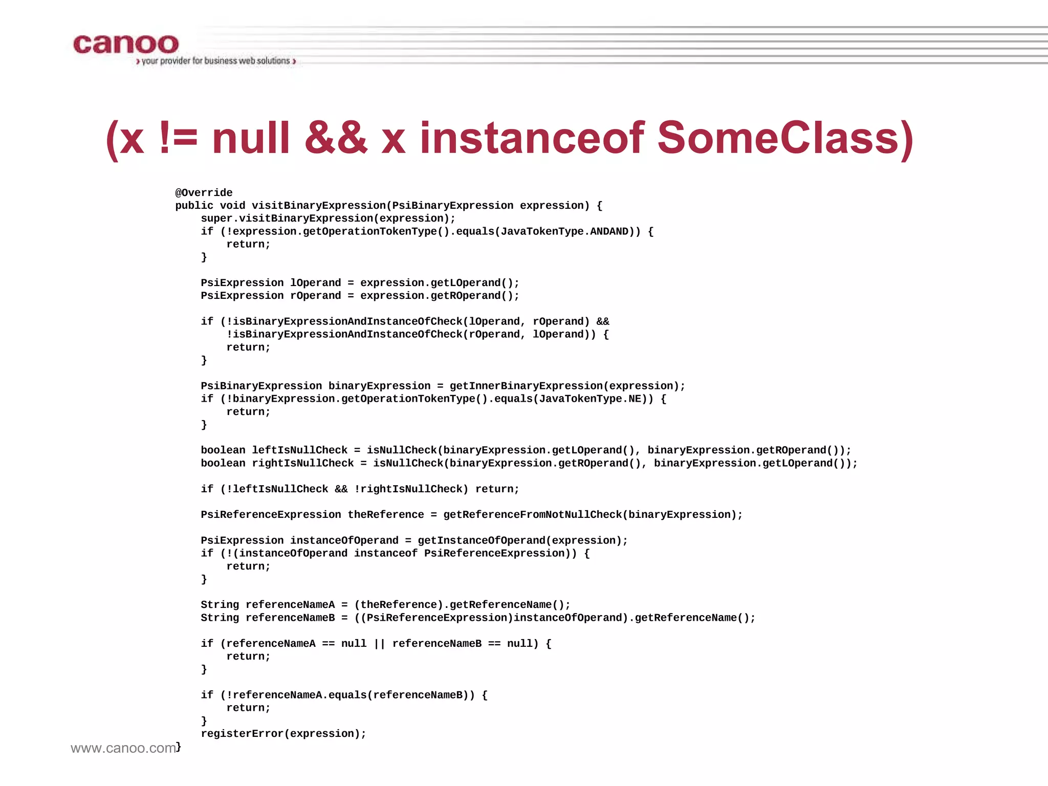 (x != null && x instanceof SomeClass) @Override public void visitBinaryExpression(PsiBinaryExpression expression) { super.visitBinaryExpression(expression); if (!expression.getOperationTokenType().equals(JavaTokenType.ANDAND)) { return; } PsiExpression lOperand = expression.getLOperand(); PsiExpression rOperand = expression.getROperand(); if (!isBinaryExpressionAndInstanceOfCheck(lOperand, rOperand) && !isBinaryExpressionAndInstanceOfCheck(rOperand, lOperand)) { return; } PsiBinaryExpression binaryExpression = getInnerBinaryExpression(expression); if (!binaryExpression.getOperationTokenType().equals(JavaTokenType.NE)) { return; } boolean leftIsNullCheck = isNullCheck(binaryExpression.getLOperand(), binaryExpression.getROperand()); boolean rightIsNullCheck = isNullCheck(binaryExpression.getROperand(), binaryExpression.getLOperand()); if (!leftIsNullCheck && !rightIsNullCheck) return; PsiReferenceExpression theReference = getReferenceFromNotNullCheck(binaryExpression); PsiExpression instanceOfOperand = getInstanceOfOperand(expression); if (!(instanceOfOperand instanceof PsiReferenceExpression)) { return; } String referenceNameA = (theReference).getReferenceName(); String referenceNameB = ((PsiReferenceExpression)instanceOfOperand).getReferenceName(); if (referenceNameA == null || referenceNameB == null) { return; } if (!referenceNameA.equals(referenceNameB)) { return; } registerError(expression); } 