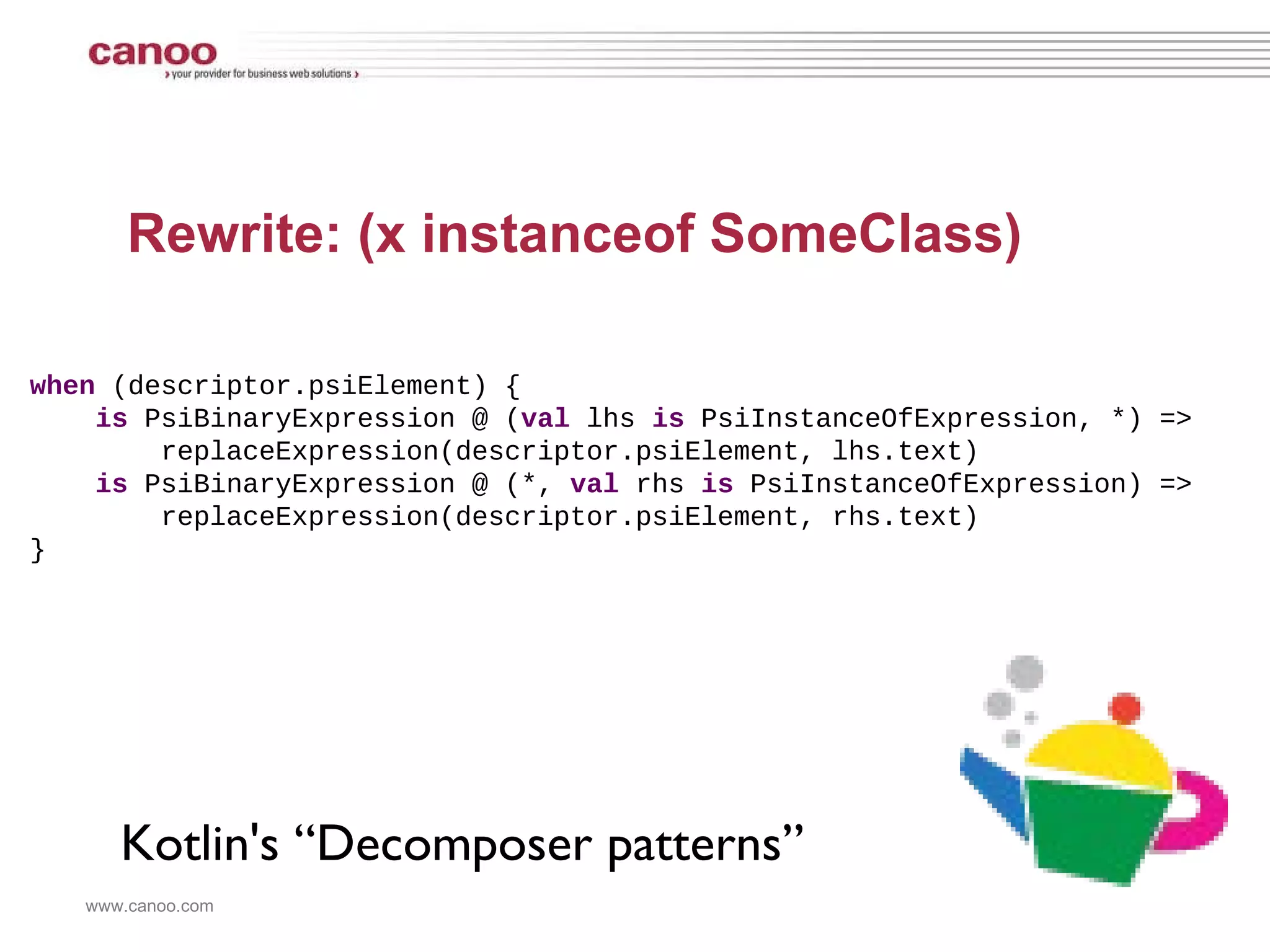 Rewrite: (x instanceof SomeClass) when  (descriptor.psiElement) { is  PsiBinaryExpression @ ( val  lhs  is  PsiInstanceOfExpression, *) => replaceExpression(descriptor.psiElement, lhs.text)  is  PsiBinaryExpression @ (*,  val  rhs  is  PsiInstanceOfExpression) => replaceExpression(descriptor.psiElement, rhs.text)  } Kotlin's “Decomposer patterns” 