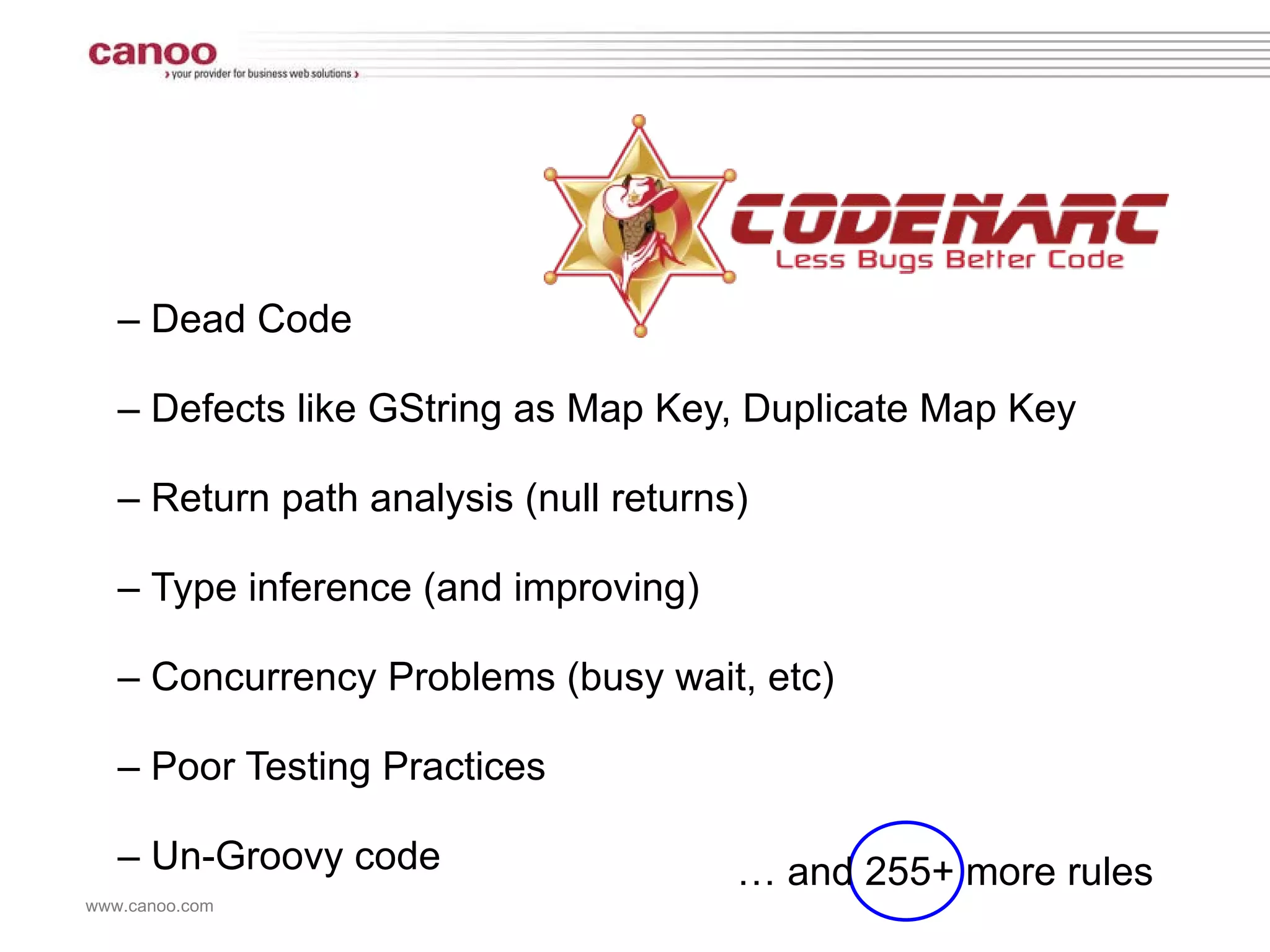 –  Dead Code –  Defects like GString as Map Key, Duplicate Map Key –  Return path analysis (null returns) –  Type inference (and improving) –  Concurrency Problems (busy wait, etc) –  Poor Testing Practices –  Un-Groovy code …  and 255+ more rules 