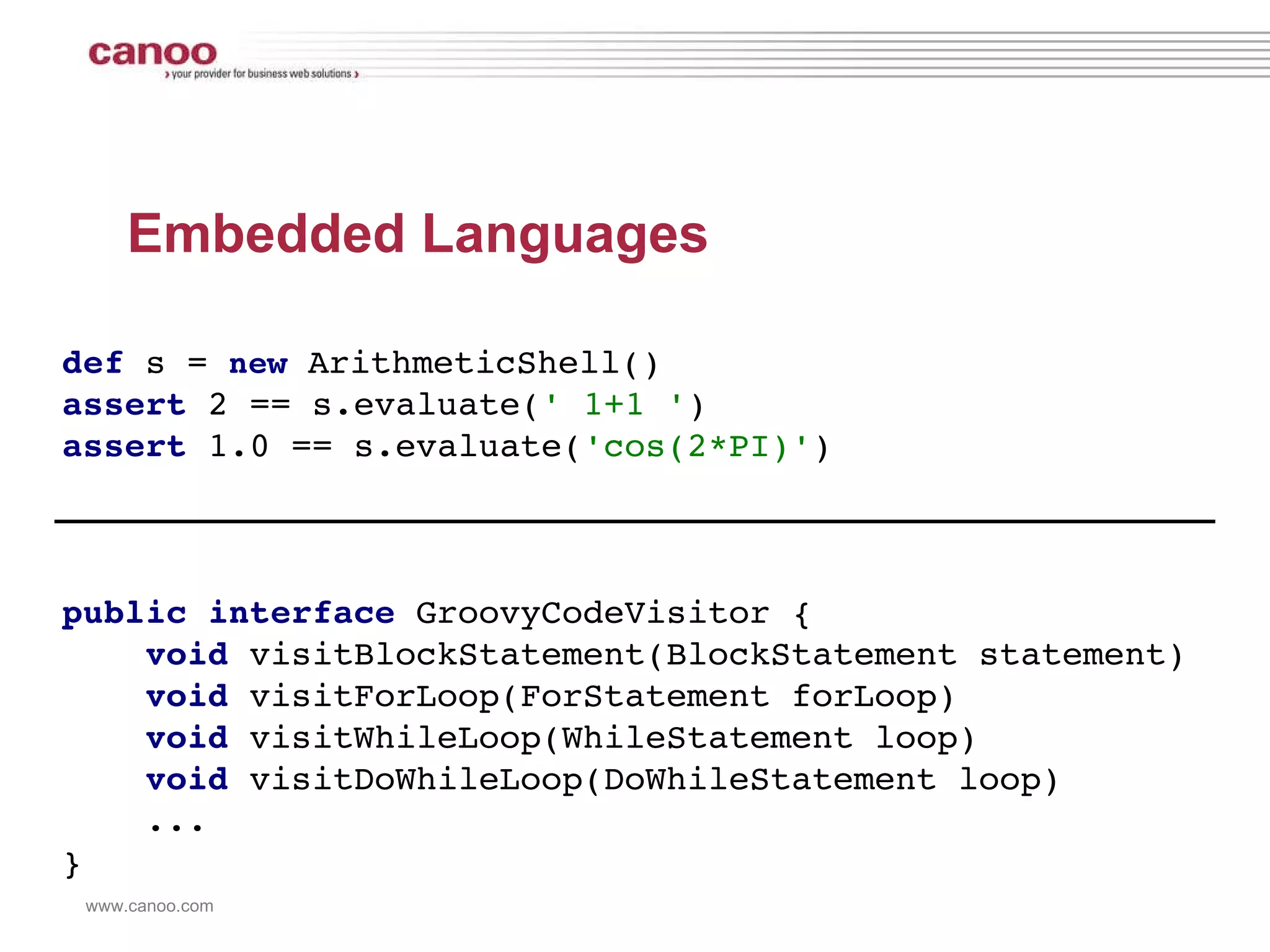 Embedded Languages def   s =  new   ArithmeticShell() assert  2 == s.evaluate( ' 1+1 ' ) assert  1.0 == s.evaluate( 'cos(2*PI)' ) public interface   GroovyCodeVisitor {   void  visitBlockStatement(BlockStatement statement)   void  visitForLoop(ForStatement forLoop)   void  visitWhileLoop(WhileStatement loop)   void  visitDoWhileLoop(DoWhileStatement loop)   ... } 